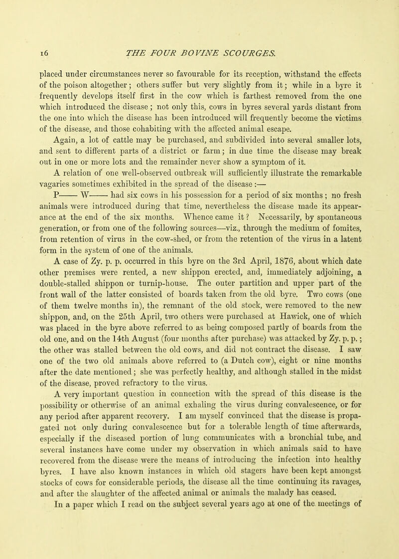 placed under circumstances never so favourable for its reception, withstand the effects of the poison altogether; others suffer but very slightly from it; whiJe in a byre it frequently develops itself first in the cow which is farthest removed from the one which introduced the disease; not only this, cows in byres several yards distant from the one into which the disease has been introduced will frequently become the victims of the disease, and those cohabiting with the affected animal escape. Again, a lot of cattle may be purchased, and subdivided into several smaller lots, and sent to different parts of a district or farm; in due time the disease may break out in one or more lots and the remainder never show a symptom of it. A relation of one well-observed outbreak will sufficiently illustrate the remarkable vagaries sometimes exhibited in the spread of the disease :— P W had six cows in his possession for a period of six months ; no fresh animals were introduced during that time, nevertheless the disease made its appear- ance at the end of the six mouths. Whence came it ? Necessarily, by spontaneous generation, or from one of the following sources—viz., through the medium of fomites, from retention of virus in the cow-shed, or from the retention of the virus in a latent form in the system of one of the animals. A case of Zy. p. p. occurred in this byre on the 3rd April, 1876, about which date other premises were rented, a new shippon erected, and, immediately adjoining, a double-stalled shippon or turnip-house. The outer partition and upper part of the front wall of the latter consisted of boards taken from the old byre. Two cows (one of them twelve months in), the remnant of the old stock, were removed to the new shippon, and, on the 25th April, two others were purchased at Hawick, one of which was placed in the byre above referred to as being composed partly of boards from the old one, and on the 14th August (four months after purchase) was attacked by Zy. p. p.; the other was stalled between the old cows, and did not contract the disease. I saw one of the two old animals above referred to (a Dutch cow), eight or nine months after the date mentioned; she was perfectly healthy, and although stalled in the midst of the disease, proved refractory to the virus. A very important question in connection with the spread of this disease is the possibility or otherwise of an animal exhaling the virus during convalescence, or for any period after apparent recovery. I am myself convinced that the disease is propa- gated not only during convalescence but for a tolerable length of time afterwards, especially if the diseased portion of lung communicates with a bronchial tube, and several instances have come under my observation in which animals said to have recovered from the disease were the means of introducing the infection into healthy byres. I have also known instances in which old stagers have been kept amongst stocks of cows for considerable periods, the disease all the time continuing its ravages, and after the slaughter of the affected animal or animals the malady has ceased. In a paper which I read on the subject several years ago at one of the meetings of