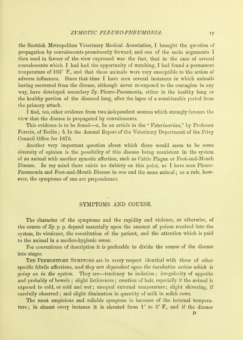 the Scottish Metropolitan Veterinary Medical Association, I brought the question of propagation by convalescents prominently forward, and one of the main arguments I then used in favour of the view expressed was the fact, that in the case of several convalescents which I had had the opportunity of watching, I had found a permanent temperature of 103° and that these animals were very susceptible to the action of adverse influences. Since that time I have seen several instances in which animals having recovered from the disease, although never re-exposed to the contagion in any way, have developed secondary Zy. Pleuro-Pneumonia, either in the healthy lung or the healthy portion of the diseased lung, after the lapse of a considerable period from the primary attack. I find, too, other evidence from two independent sources which strongly favours the view that the disease is propagated by convalescents. This evidence is to be found—a, In an article in the  Vetej'inarian, by Professor Ferrein, of Berlin ; b, In the Annual Eeport of the Veterinary Department of the Privy Council Office for 1876. Another very important question about which there would seem to be some diversity of opinion is the possibility of this disease being coexistent in the system of an animal with another zymotic aff'ection, such as Cattle Plague or Foot-and-Mouth Disease. In my mind there exists no dubiety on this point, as I have seen Pleuro- pneumonia and Foot-and-Mouth Disease in one and the same animal; as a rule, how- ever, the symptoms of one are preponderant. SYMPTOMS AND COUESE. The character of the symptoms and the rapidity and violence, or otherwise, of the course of Zy. p. p. depend materially upon the amount of poison received into the system, its virulence, the constitution of the patient, and the attention which is paid to the animal in a medico-hygienic sense. For convenience of description it is preferable to divide the course of the disease into stages. The Premonitoey Symptoms are in every respect identical with those of other specific febrile affections, and they are dependent upon the incubative action which is going on in the system. They are—tendency to isolation; irregularity of appetite and probably of bowels ; slight listlessness ; erection of hair, especially if the animal is exposed to cold, or cold and wet; unequal external temperature; slight shivering, if carefully observed; and slight diminution in quantity of milk in milch cows. The most suspicious and reliable symptom is increase of the internal tempera- ture ; in almost every instance it is elevated from 1° to 2° F., and if the disease D