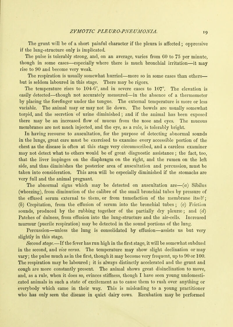 The grunt will be of a short painful character if the pleura is affected; oppressive if the lung-structure only is implicated. The pulse is tolerably strong, and, on an average, varies from GO to 75 per minute, though in some cases—especially where there is much bronchial irritation—it may rise to 90 and become very weak. The respiration is usually somewhat hurried—more so in some cases than others— but is seldom laboured in this stage. There may be rigors. The temperature rises to 104-6°, and in severe cases to 107°. The elevation is easily detected—though not accurately measured—in the absence of a thermometer by placing the forefinger under the tongue. The external temperature is more or less variable. The animal may or may not lie down. The bowels are usually somewhat torpid, and the secretion of urine diminished; and if the animal has been exposed there may be an increased flow of mucus from the nose and eyes. The mucous membranes are not much injected, and the eye, as a rule, is tolerably bright. In having recourse to auscultation, for the purpose of detecting abnormal sounds in the lungs, great care must be exercised to examine every accessible portion of the chest as the disease is often at this stage very circumscribed, and a careless examiner may not detect what to others would be of great diagnostic assistance; the fact, too, that the liver impinges on the diaphragm on the right, and the rumen on the left side, and thus diminishes the posterior area of auscultation and percussion, must be taken into consideration. This area will be especially diminished if the stomachs are very full and the animal pregnant. The abnormal signs which may be detected on auscultation are—(a) Sibilus (wheezing), from diminution of the calibre of the small bronchial tubes by pressure of the effused serum external to them, or from tumefaction of the membrane itself; (6) Crepitation, from the effusion of serum into the bronchial tubes ; (c) Fiiction sounds, produced by the rubbing together of the partially dry pleuree; and (rf) Patches of dulness, from effusion into the lung-structure and the air-cells. Increased murmur (puerile respiration) may be detected in the sound portions of the lung. Percussion—unless the lung is consolidated by effusion—assists us but very slightly in this stage. Second stage.—If the fever has run high in the first stage, it will be somewhat subdued in the second, and vice versa. The temperature may show slight declination or may vary; the pulse much as in the first, though it may become very frequent, up to 90 or 100. The respiration may be laboured; it is always distinctly accelerated and the grunt and cough are more constantly present. The animal shows great disinclination to move, and, as a rule, when it does so, evinces stiffness, though I have seen young undomesti- cated animals in such a state of excitement as to cause them to rush over anything or everybody which came in their way. This is misleading to a young practitioner who has only seen the disease in quiet dairy cows. Eecubation may be performed