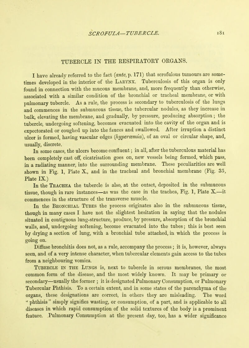 TUBERCLE IN THE RESPIRATORY ORGANS. I have already referred to the fact {ante, p. 171) that scrofulous tumours are some- times developed in the interior of the Laeynx. Tuberculosis of this organ is only found in connection with the mucous membrane, and, more frequently than otherwise, associated with a similar condition of the bronchial or tracheal membrane, or with pulmonary tubercle. As a rule, the process is secondary to tuberculosis of the lungs and commences in the submucous tissue, the tubercular nodules, as they increase in bulk, elevating the membrane, and gradually, by pressure, producing absorption; the tubercle, undergoing softening, becomes evacuated into the cavity of the organ and is expectorated or coughed up into the fauces and swallowed. After irruption a distinct ulcer is formed, having vascular edges {liypercemia), of an oval or circular shape, and, usually, discrete. In some cases, the ulcers become confluent; in all, after the tuberculous material has been completely cast off, cicatrisation goes on, new vessels being formed, which pass, in a radiating manner, into the surrounding membrane. These peculiarities are well shown in Fig. 1, Plate X., and in the tracheal and bronchial membrane (Fig. 35, Plate IX.) In the Teachea the tubercle is also, at the outset, deposited in the submucous tissue, though in rare instances—as was the case in the trachea, Fig. 1, Plate X.—it commences in the structure of the transverse muscle. In the Beokchial Tubes the process originates also in the submucous tissue, though in many cases I have not the slightest hesitation in saying that the nodules situated in contiguous lung-structure, produce, by pressure, absorption of the bronchial walls, and, undergoing softening, become evacuated into the tubes; this is best seen by drying a section of lung, with a bronchial tube attached, in which the process is going on. Diffuse bronchitis does not, as a rule, accompany the process ; it is, however, always seen, and of a very intense character, when tubercular elements gain access to the tubes from a neighbouring vomica. Tubeecle IN' THE LuNGS is, next to tubercle in serous membranes, the most common form of the disease, and the most widely known. It may be primary or secondary—usually the former ; it is designated Pulmonary Consumption, or Pulmonary Tubercular Phthisis. To a certain extent, and in some states of the parenchyma of the organs, these designations are correct, in others they are misleading. The word  phthisis simply signifies wasting, or consumption, of a part, and is applicable to all diseases in which rapid consumption of the solid textures of the body is a prominent feature. Pulmonary Consumption at the present day, too, has a wider significance