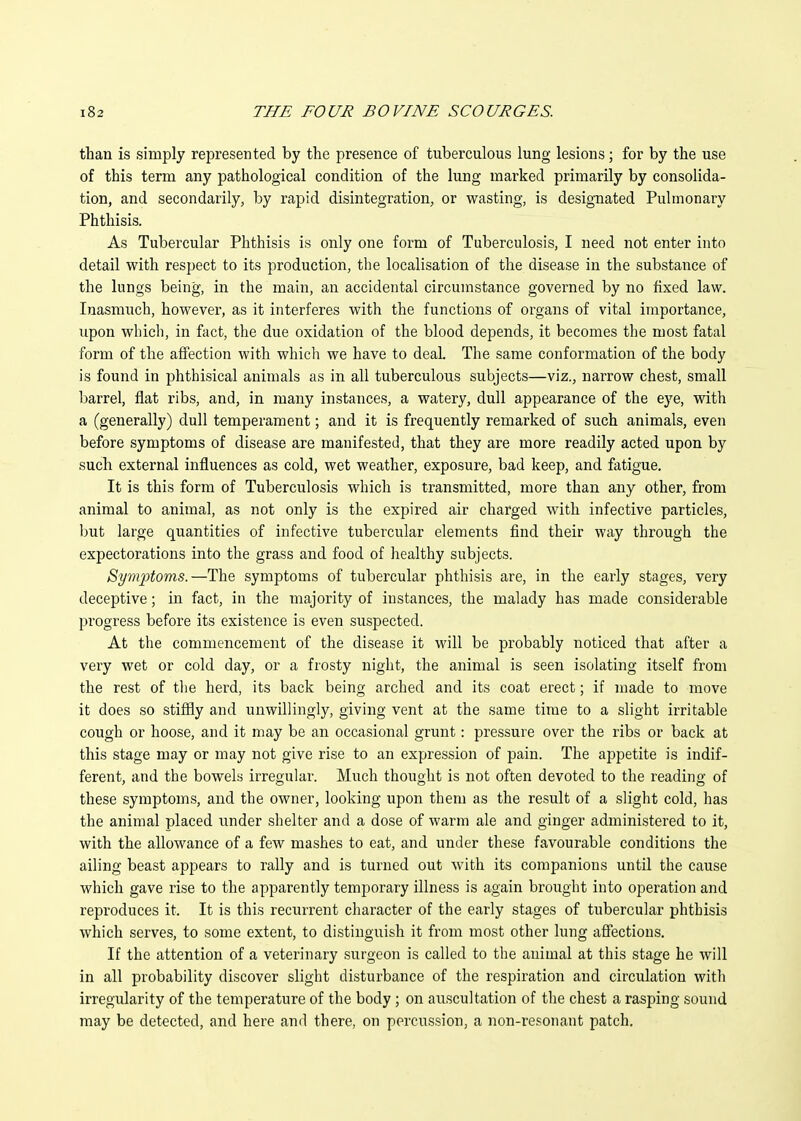 than is simply represented by the presence of tuberculous lung lesions \ for by the use of this term any pathological condition of the lung marked primarily by consolida- tion, and secondarily, by rapid disintegration, or wasting, is designated Pulmonary Phthisis. As Tubercular Phthisis is only one form of Tuberculosis, I need not enter into detail with respect to its production, the localisation of the disease in the substance of the lungs being, in. the main, an accidental circumstance governed by no fixed law. Inasmuch, however, as it interferes with the functions of organs of vital importance, upon which, in fact, the due oxidation of the blood depends, it becomes the most fatal form of the affection with whicli we have to deal. The same conformation of the body is found in phthisical animals as in all tuberculous subjects—viz., narrow chest, small barrel, fiat ribs, and, in many instances, a watery, dull appearance of the eye, with a (generally) dull temperament; and it is frequently remarked of such animals, even before symptoms of disease are manifested, that they are more readily acted upon by such external influences as cold, wet weather, exposure, bad keep, and fatigue. It is this form of Tuberculosis which is transmitted, more than any other, from animal to animal, as not only is the expired air charged with infective particles, but large quantities of infective tubercular elements find their way through the expectorations into the grass and food of healthy subjects. Sym]ptoms.—The symptoms of tubercular phthisis are, in the early stages, very deceptive; in fact, in the majority of instances, the malady has made considerable progress before its existence is even suspected. At the commencement of the disease it will be probably noticed that after a very wet or cold day, or a frosty night, the animal is seen isolating itself from the rest of tlie herd, its back being arched and its coat erect; if made to move it does so stiffly and unwillingly, giving vent at the same time to a slight irritable cough or hoose, and it may be an occasional grunt: pressure over the ribs or back at this stage may or may not give rise to an expression of pain. The appetite is indif- ferent, and the bowels irregular. Much thought is not often devoted to the reading of these symptoms, and the owner, looking upon them as the result of a slight cold, has the animal placed under shelter and a dose of warm ale and ginger administered to it, with the allowance of a few mashes to eat, and under these favourable conditions the ailing beast appears to rally and is turned out with its companions until the cause whicli gave rise to the apparently temporary illness is again brought into operation and reproduces it. It is this recurrent character of the early stages of tubercular phthisis which serves, to some extent, to distinguish it from most other lung affections. If the attention of a veterinary surgeon is called to the animal at this stage he will in all probability discover slight disturbance of the respiration and circulation witli irregularity of the temperature of the body ; on auscultation of the chest a rasping sound may be detected, and here and there, on percussion, a non-resonant patch.