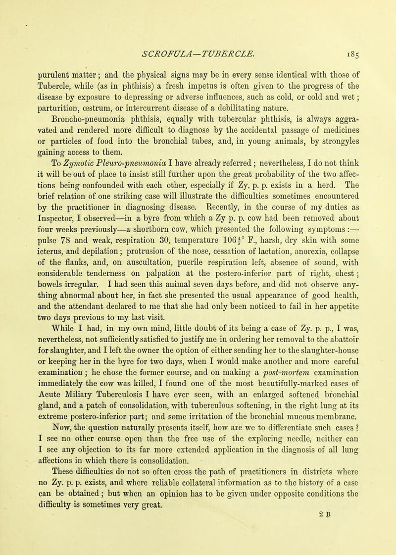 purulent matter; and the physical signs may be in every sense identical with those of Tubercle, while (as in phthisis) a fresh impetus is often given to the progress of the disease by exposure to depressing or adverse influences, such as cold, or cold and wet; parturition, oestrum, or intercurrent disease of a debilitating nature. Broncho-pneumonia phthisis, equally with tubercular phthisis, is always aggra- vated and rendered more difficult to diagnose by the accidental passage of medicines or particles of food into the bronchial tubes, and, in young animals, by strongyles gaining access to them. To Zymotic Pleuro-pneumonia I have already referred ; nevertheless, I do not think it will be out of place to insist still further upon the great probability of the two affec- tions being confounded with each other, especially if Zy, p. p. exists in a herd. The brief relation of one striking case will illustrate the difficulties sometimes encountered by the practitioner in diagnosing disease. Recently, in the course of my duties as Inspector, I observed—in a byre from which a Zy p. p. cow had been removed about four weeks previously—a shorthorn cow, which presented the following symptoms:— pulse 78 and weak, respiration 30, temperature 10Gf° F., harsh, dry skin with some icterus, and depilation; protrusion of the nose, cessation of lactation, anorexia, collapse of the flanks, and, on auscultation, puerile respiration left, absence of sound, with considerable tenderness on palpation at the postero-inferior part of right, chest; bowels irregular. I had seen this animal seven days before, and did not observe any- thing abnormal about her, in fact she presented the usual appearance of good health, and the attendant declared to me that she had only been noticed to fail in her appetite two days previous to my last visit. While I had, in my own mind, little doubt of its being a case of Zy. p. p., I was, nevertheless, not sufficiently satisfied to justify me in ordering her removal to the abattoir for slaughter, and I left the owner the option of either sending her to the slaughter-house or keeping her in the byre for two days, when I would make another and more careful examination ; he chose the former course, and on making a post-mortem examination immediately the cow was killed, I found one of the most beautifully-marked cases of Acute Miliary Tuberculosis I have ever seen, with an enlarged softened bronchial gland, and a patch of consolidation, with tuberculous softening, in the right lung at its extreme postero-inferior part; and some irritation of the bronchial mucous membrane. Now, the question naturally presents itself, how are we to difi'erentiate such cases ? I see no other course open than the free use of the exploring needle, neither can I see any objection to its far more extended application in the diagnosis of all lung affections in which there is consolidation. These difficulties do not so often cross the path of practitioners in districts where no Zy. p. p. exists, and where reliable collateral information as to the history of a case can be obtained; but when an opinion has to be given under opposite conditions the difficulty is sometimes very great. 2»