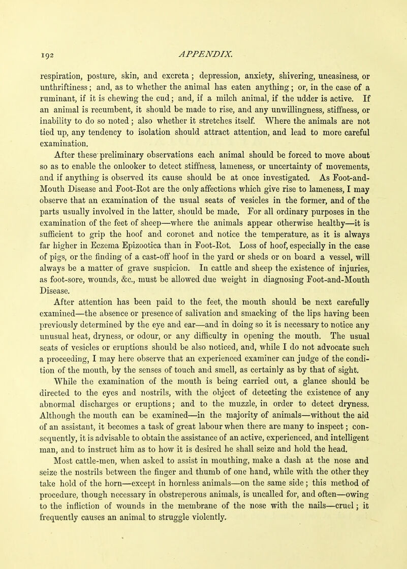 respiration, posture, skin, and excreta; depression, anxiety, shivering, uneasiness, or unthriftiness; and, as to whether the animal has eaten anything ; or, in the case of a ruminant, if it is chewing the cud; and, if a milch animal, if the udder is active. If an animal is recumbent, it should be made to rise, and any unwillingness, stiffness, or inability to do so noted ; also whether it stretches itself. Where the animals are not tied up, any tendency to isolation should attract attention, and lead to more careful examination. After these' preliminary observations each animal should be forced to move about so as to enable the onlooker to detect stiffness, lameness, or uncertainty of movements, aiid if anything is observed its cause should be at once investigated. As Foot-and- Mouth Disease and Foot-Eot are the only affections which give rise to lameness, I may observe that an examination of the usual seats of vesicles in the former, and of the parts usually involved in the latter, should be made. For all ordinary purposes in the examination of the feet of sheep—where the animals appear otherwise healthy—it is sufficient to grip the hoof and coronet and notice the temperature, as it is always far higher in Eczema Epizootica than in Foot-Rot. Loss of hoof, especially in the case of pigs, or the finding of a cast-off hoof in the yard or sheds or on board a vessel, will always be a matter of grave suspicion. In cattle and sheep the existence of injuries, as foot-sore, wounds, &c., must be allowed due weight in diagnosing Foot-and-Mouth Disease. After attention has been paid to the feet, the mouth should be next carefully examined—the absence or presence of salivation and smacking of the lips having been previously determined by the eye and ear—and in doing so it is necessary to notice any unusual heat, dryness, or odour, or any difficulty in opening the mouth. The usual seats of vesicles or eruptions should be also noticed, and, while I do not advocate such a proceeding, I may here observe that an experienced examiner can judge of the condi- tion of the mouth, by the senses of touch and smell, as certainly as by that of sight. While the examination of the mouth is being carried out, a glance should be directed to the eyes and nostrils, with the object of detecting the existence of any abnormal discharges or eruptions; and to the muzzle, in order to detect dryness. Although the mouth can be examined—in the majority of animals—without the aid of an assistant, it becomes a task of great labour when there are many to inspect; con- sequently, it is advisable to obtain the assistance of an active, experienced, and intelligent man, and to instruct him as to how it is desired he shall seize and hold the head. Most cattle-men, when asked to assist in mouthing, make a dash at the nose and seize the nostrils between the finger and thumb of one hand, while with the other they take hold of the horn—except in hornless animals—on the same side ; this method of procedure, though necessary in obstreperous animals, is uncalled for, and often—owing to the infliction of wounds in the membrane of the nose with the nails—cruel \ it frequently causes an animal to struggle violently.
