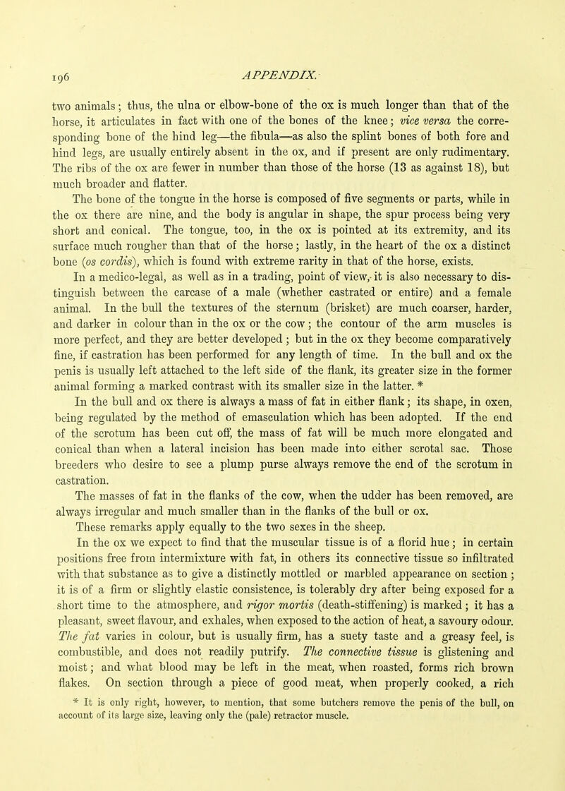 two animals ; thus, the ulna or elbow-bone of the ox is much longer than that of the horse, it articulates in fact with one of the bones of the knee; vice versa the corre- sponding bone of the hind leg—the fibula—as also the splint bones of both fore and hind legs, are usually entirely absent in the ox, and if present are only rudimentary. The ribs of the ox are fewer in number than those of the horse (13 as against 18), but much broader and flatter. The bone of the tongue in the horse is composed of five segments or parts, while in the ox there are nine, and the body is angular in shape, the spur process being very short and conical. The tongue, too, in the ox is pointed at its extremity, and its surface much rougher than that of the horse; lastly, in the heart of the ox a distinct bone (os cordis), which is found with extreme rarity in that of the horse, exists. In a medico-legal, as well as in a trading, point of view,- it is also necessary to dis- tinguish between the carcase of a male (whether castrated or entire) and a female animal. In the bull the textures of the sternum (brisket) are much coarser, harder, and darker in colour than in the ox or the cow; the contour of the arm muscles is more perfect, and they are better developed ; but in the ox they become comparatively fine, if castration has been performed for any length of time. In the bull and ox the penis is usually left attached to the left side of the flank, its greater size in the former animal forming a marked contrast with its smaller size in the latter. * In the bull and ox there is always a mass of fat in either flank; its shape, in oxen, being regulated by the method of emasculation which has been adopted. If the end of the scrotum has been cut ofi, the mass of fat will be much more elongated and conical than when a lateral incision has been made into either scrotal sac. Those breeders who desire to see a plump purse always remove the end of the scrotum in castration. The masses of fat in the flanks of the cow, when the udder has been removed, are always irregular and much smaller than in the flanks of the bull or ox. These remarks apply equally to the two sexes in the sheep. In the ox we expect to find that the muscular tissue is of a florid hue; in certain positions free from intermixture with fat, in others its connective tissue so infiltrated with that substance as to give a distinctly mottled or marbled appearance on section ; it is of a firm or slightly elastic consistence, is tolerably dry after being exposed for a short time to the atmosphere, and rigor mortis (death-stiffening) is marked ; it has a pleasant, sweet flavour, and exhales, when exposed to the action of heat, a savoury odour. The fat varies in colour, but is usually firm, has a suety taste and a greasy feel, is combustible, and does not readily putrify. The connective tissue is glistening and moist; and what blood may be left in the meat, when roasted, forms rich brown flakes. On section through a piece of good meat, when properly cooked, a rich * It is only right, however, to mention, that some butchers remove the penis of the bull, on account of its large size, leaving only the (pale) retractor muscle.