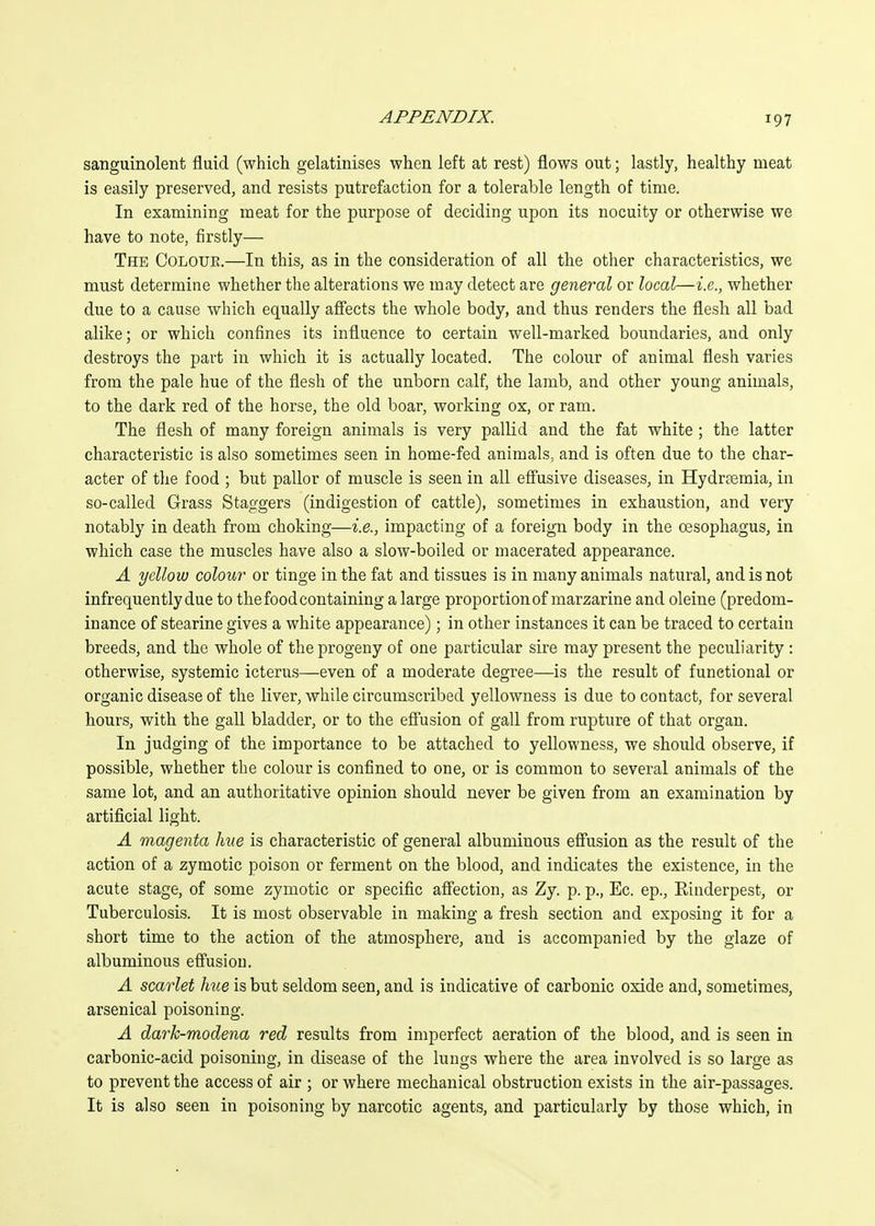 sanguinolent fluid (which gelatinises when left at rest) flows out; lastly, healthy meat is easily preserved, and resists putrefaction for a tolerable length of time. In examining meat for the purpose of deciding upon its nocuity or otherwise we have to note, firstly— The Colour.—In this, as in the consideration of all the other characteristics, we must determine whether the alterations we may detect are general or local—i.e., whether due to a cause which equally afi'ects the whole body, and thus renders the flesh all bad alike; or which confines its influence to certain well-marked boundaries, and only destroys the part in which it is actually located. The colour of animal flesh varies from the pale hue of the flesh of the unborn calf, the lamb, and other young animals, to the dark red of the horse, the old boar, working ox, or ram. The flesh of many foreign animals is very pallid and the fat white ; the latter characteristic is also sometimes seen in home-fed animals, and is often due to the char- acter of the food ; but pallor of muscle is seen in all efi'usive diseases, in Hydrtemia, in so-called Grass Staggers (indigestion of cattle), sometimes in exhaustion, and very notably in death from choking—i.e., impacting of a foreign body in the oesophagus, in which case the muscles have also a slow-boiled or macerated appearance. A yellow colour or tinge in the fat and tissues is in many animals natural, and is not infrequently due to the food containing a large proportion of marzarine and oleine (predom- inance of stearine gives a white appearance); in other instances it can be traced to certain breeds, and the whole of the progeny of one particular sire may present the peculiarity : otherwise, systemic icterus—even of a moderate degree—is the result of functional or organic disease of the liver, while circumscribed yellowness is due to contact, for several hours, with the gall bladder, or to the efiusion of gall from rupture of that organ. In judging of the importance to be attached to yellowness, we should observe, if possible, whether the colour is confined to one, or is common to several animals of the same lot, and an authoritative opinion should never be given from an examination by artificial light. A magenta hue is characteristic of general albuminous efi'usion as the result of the action of a zymotic poison or ferment on the blood, and indicates the existence, in the acute stage, of some zymotic or specific affection, as Zy. p. p., Ec. ep., Kinderpest, or Tuberculosis. It is most observable in making a fresh section and exposing it for a short time to the action of the atmosphere, and is accompanied by the glaze of albuminous effusion. A scarlet hue is but seldom seen, and is indicative of carbonic oxide and, sometimes, arsenical poisoning. A dark-modena red results from imperfect aeration of the blood, and is seen in carbonic-acid poisoning, in disease of the lungs where the area involved is so large as to prevent the access of air ; or where mechanical obstruction exists in the air-passages. It is also seen in poisoning by narcotic agents, and particularly by those which, in