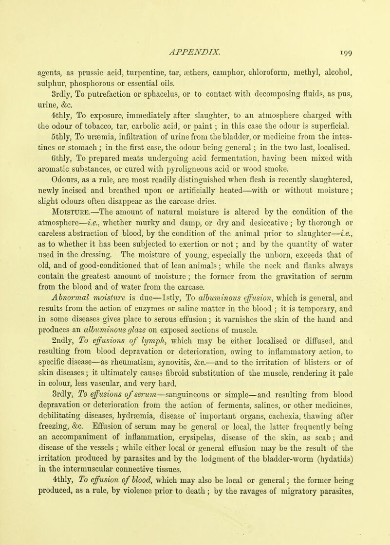 agents, as prussic acid, turpentine, tar, sethers, camphor, chloroform, methyl, alcohol, sulphur, phosphorous or essential oils. Srdly, To putrefaction or sphacelus, or to contact with decomposing fluids, as pus, urine, &c. 4thly, To exposure, immediately after slaughter, to an atmosphere charged with the odour of tobacco, tar, carbolic acid, or paint; in this case the odour is superficial. 5thly, To uraemia, infiltration of urine from the bladder, or medicine from the intes- tines or stomach ; in the first case, the odour being general; in the two last, localised. Gthly, To prepared meats undergoing acid fermentation, having been mixed with aromatic substances, or cured with pyroligneous acid or wood smoke. Odours, as a rule, are most readily distinguished when flesh is recently slaughtered, newly incised and breathed upon or artificially heated—with or without moisture; slight odours often disappear as the carcase dries. Moisture.—The amount of natural moisture is altered by the condition of the atmosphere—i.e., whether murky and damp, or dry and desiccative; by thorough or careless abstraction of blood, by the condition of the animal prior to slaughter—i.e., as to whether it has been subjected to exertion or not; and by the quantity of water used in the dressing. The moisture of young, especially the unborn, exceeds that of old, and of good-conditioned that of lean animals ; while the neck and fianks always contain the greatest amount of moisture; the former from the gravitation of serum from the blood and of water from the carcase. Abnormal moishire is due—Istly, To albuminous effusion, which is general, and results from the action of enzymes or saline matter in the blood ; it is temporary, and in some diseases gives place to serous effusion; it varnishes the skin of the hand and produces an albuminous glaze on exposed sections of muscle. 2ndly, To effusions of lymph, which may be either localised or diffused, and resulting from blood depravation or deterioration, owing to infiammatory action, to specific disease—as rheumatism, synovitis, &;c.—and to the irritation of blisters or of skin diseases; it ultimately causes fibroid substitution of the muscle, rendering it pale in colour, less vascular, and very hard. Srdly, To effusions of serum—sanguineous or simple—and resulting from blood depravation or deterioration from the action of ferments, salines, or other medicines, debilitating diseases, hydrfemia, disease of important organs, cachexia, thawing after freezing, &c. Effusion of serum may be general or local, the latter frequently being an accompaniment of inflammation, erysipelas, disease of the skin, as scab; and disease of the vessels ; while either local or general effusion may be the result of the irritation produced by parasites and by the lodgment of the bladder-worm (hydatids) in the intermuscular connective tissues. 4thly, To effusion of blood, which may also be local or general; the former being produced, as a rule, by violence prior to death; by the ravages of migratory parasites,