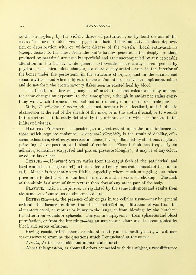 as the strongyles ; by the violent throes of parturition; or by local disease of the coats of one or more blood-vessels ; general effusion being indicative of blood deprava- tion or deterioration with or without disease of the vessels. Local extravasations (except those into the chest from the knife having penetrated too deeply, or those produced by parasites) are usually superficial and are unaccompanied by any detectable alteration in the blood; while general extravasations are always accompanied by physical or chemical blood changes, are more deeply seated—even in the interior of the bones under the periosteum, in the structure of organs, and in the cranial and spinal cavities—and when subjected to the action of fire evolve an unpleasant odour and do not form the brown savoury flakes seen in roasted healthy blood. The blood, in either case, may be of much the same colour and may undergo the same changes on exposure to the atmosphere, although in anthrax it stains every- thing with which it comes in contact and is frequently of a crimson or purple hue. 5thly, To effusion of urine, which must necessarily be localised, and is due to obstruction at the end of the sheath of the male, or in the urethral canal, or to wounds in the urethra. It is easily detected by the urinous odour which it imparts to the infiltrated tissues. Healthy Firmness is dependent, to a great extent, upon the same influences as those which regulate moisture. Abnormal Flacciclity is the result of debility, effu- sions, exhaustion, electricity, nervous influences, fevers, inflammatory affections, vegetable jDoisoning, decomposition, and blood alterations. Flaccid flesh has frequently an adhesive, sometimes soapy, feel and pits on pressure (doughy); it may be of any colour or odour, fat or lean. Texture.—Abnormal texture varies from the catgut flesh of the patriarchal and hard-worked ox (sodger's beef) to the tender and easily-masticated muscle of the unborn calf. Muscle is frequently very friable, especially where much struggling has taken place prior to death, where pain has been severe, and in cases of choking. The flesh of the sirloin is always of finer texture than that of any other part of the body. Flavoue.—Abnormal flavour is regulated by the same influences and results from the same set of causes as do abnormal odours. Emphysema—i.e., the presence of air or gas in the cellular tissue—may be general or local—the former resulting from blood putrefaction, infiltration of gas from the alimentary canal, or rupture or injury to the lungs, or from blowing by the butcher : the latter from wounds or sphacela. The gas in emphysema—from sjihacelus and blood putrefaction, or from the intestines—has an unpleasant odour and is accompanied by blood and serous effusions. Having considered the characteristics of healthy and unhealthy meat, we will now set ourselves to examine the questions which I enunciated at the outset. Firstly, As to marketable and unmarketable meat. About this question, as about all others connected with this subject, a vast difference