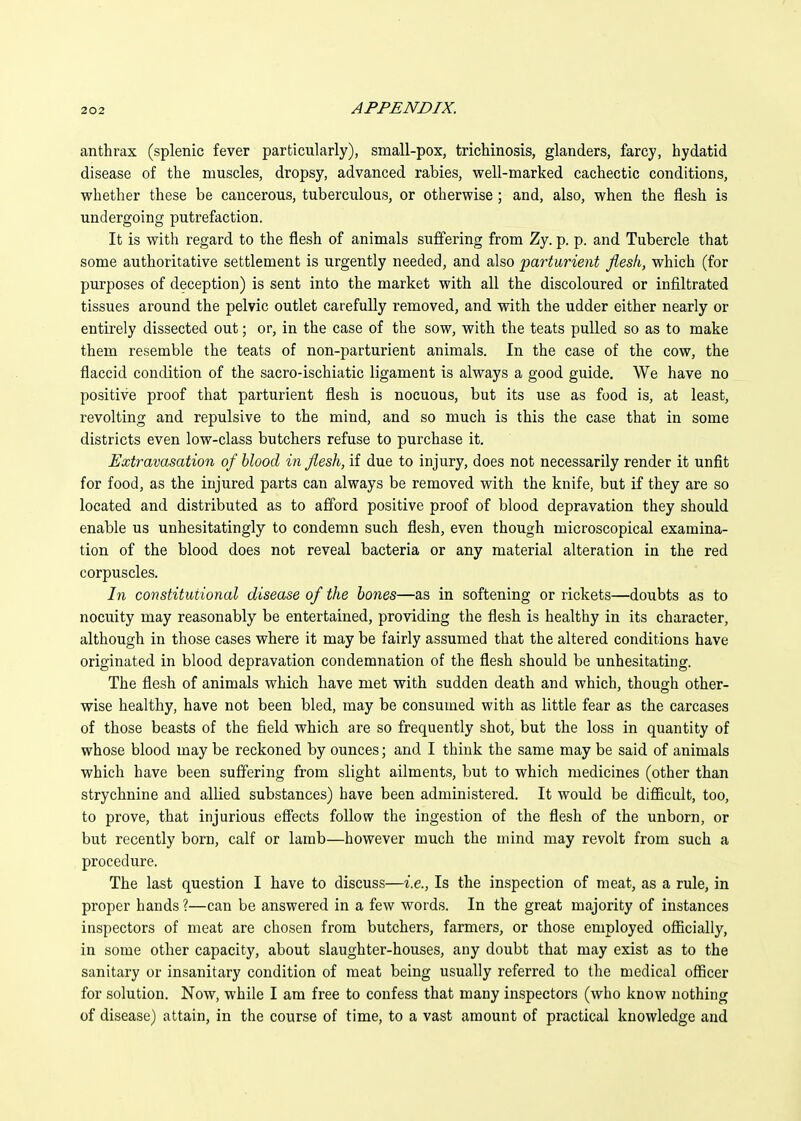 anthrax (splenic fever particularly), small-pox, trichinosis, glanders, farcy, hydatid disease of the muscles, dropsy, advanced rabies, well-marked cachectic conditions, vphether these be cancerous, tuberculous, or otherwise; and, also, when the flesh is undergoing putrefaction. It is with regard to the flesh of animals suffering from Zy. p. p. and Tubercle that some authoritative settlement is urgently needed, and also parturient flesh, which (for purposes of deception) is sent into the market with all the discoloured or infiltrated tissues around the pelvic outlet carefully removed, and with the udder either nearly or entirely dissected out; or, in the case of the sow, with the teats pulled so as to make them resemble the teats of non-parturient animals. In the case of the cow, the flaccid condition of the sacro-ischiatic ligament is always a good guide. We have no positive proof that parturient flesh is nocuous, but its use as food is, at least, revolting and repulsive to the mind, and so much is this the case that in some districts even low-class butchers refuse to purchase it. Extravasation of blood in flesh, if due to injury, does not necessarily render it unfit for food, as the injured parts can always be removed with the knife, but if they are so located and distributed as to afford positive proof of blood depravation they should enable us unhesitatingly to condemn such flesh, even though microscopical examina- tion of the blood does not reveal bacteria or any material alteration in the red corpuscles. In constitutional disease of the hones—as in softening or rickets—doubts as to nocuity may reasonably be entertained, providing the flesh is healthy in its character, although in those cases where it may be fairly assumed that the altered conditions have originated in blood depravation condemnation of the flesh should be unhesitating. The flesh of animals which have met with sudden death and which, though other- wise healthy, have not been bled, may be consumed with as little fear as the carcases of those beasts of the field which are so frequently shot, but the loss in quantity of whose blood may be reckoned by ounces; and I think the same may be said of animals which have been suffering from slight ailments, but to which medicines (other than strychnine and allied substances) have been administered. It would be difficult, too, to prove, that injurious effects follow the ingestion of the flesh of the unborn, or but recently born, calf or lamb—however much the mind may revolt from such a procedure. The last question I have to discuss—i.e.. Is the inspection of meat, as a rule, in proper hands ?—can be answered in a few words. In the great majority of instances inspectors of meat are chosen from butchers, farmers, or those employed ofiicially, in some other capacity, about slaughter-houses, any doubt that may exist as to the sanitary or insanitary condition of meat being usually referred to the medical officer for solution. Now, while I am free to confess that many inspectors (who know nothing of disease) attain, in the course of time, to a vast amount of practical knowledge and