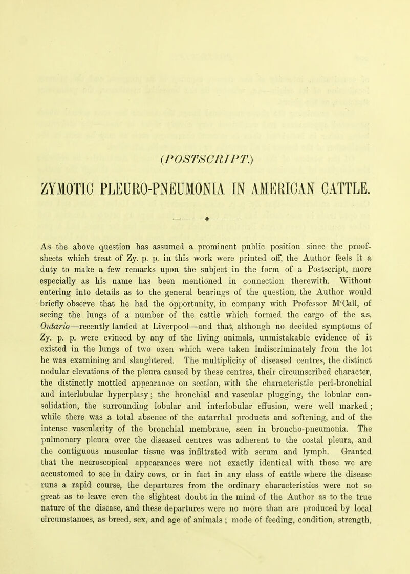 (POSTSCRIPT.) ZYMOTIC PLEDRO-PNEUMONIA IN AMERICAN CATTLE. As the above question has assumed a prominent public position since the proof- sheets which treat of Zy. p. p. in this work were printed off, the Author feels it a duty to make a few remarks upon the subject in the form of a Postscript, more especially as his name has been mentioned in connection therewith. Without entering into details as to the general bearings of the question, the Author would briefly observe that he had the opportunity, in company with Professor M'Oall, of seeing the lungs of a number of the cattle which formed the cargo of the s.s. Ontario—recently landed at Liverpool—and that, although no decided symptoms of Zy. p. p. were evinced by any of the living animals, unmistakable evidence of it existed in the lungs of two oxen which were taken indiscriminately from the lot he was examining and slaughtered. The multiplicity of diseased centres, the distinct nodular elevations of the pleura caused by these centres, their circumscribed character, the distinctly mottled appearance on section, with the characteristic peri-bronchial and interlobular hyperplasy; the bronchial and vascular plugging, the lobular con- solidation, the surrounding lobular and interlobular effusion, were well marked; while there was a total absence of the catarrhal products and softening, and of the intense vascularity of the bronchial membrane, seen in broncho-pneumonia. The pulmonary pleura over the diseased centres was adherent to the costal pleura, and the contiguous muscular tissue was infiltrated with serum and lymph. Granted that the necroscopical appearances were not exactly identical with those we are accustomed to see in dairy cows, or in fact in any class of cattle where the disease runs a rapid course, the departures from the ordinary characteristics were not so great as to leave even the slightest doubt in the mind of the Author as to the true nature of the disease, and these departures were no more than are produced by local circumstances, as breed, sex, and age of animals ; mode of feeding, condition, strength.