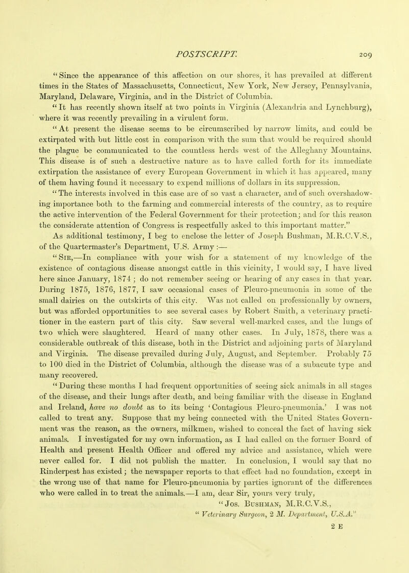  Since the appearance of this affection on owv shores, it has prevailed at diffei'ent times in the States of Massachvxsetts, Connecticut, New York, New Jersey, Pennsylvania, Maryland, Delaware, Virginia, and in the District of Columbia.  It has recently shown itself at two points in Virginia (Alexandria and Lynchburg), where it was recently prevailing in a virulent form.  At present the disease seems to be circumscribed by narrow limits, and could be extirpated with but little cost in comparison with the sum that would be requii-ed should the plague be communicated to the countless herds west of the Alleghany Mountains. This disease is of such a destructive nature as to have called forth for its immediate extirpation the assistance of every European Government in which it has appeared, many of them having found it necessary to expend millions of dollars in its suppression. The intei'ests involved in this case are of so vast a character, and of such overshadow- ing importance both to the farming and commercial interests of the country, as to require the active intervention of the Federal Goveimment for their protection; and for this reason the considerate attention of Congress is respectfully asked to this important matter. As additional testimony, I beg to enclose the letter of Joseph Biishman, M.R.C.V.S., of the Quartermaster's Department, U.S. Army :—  Sir,—In compliance with your wish for a statement of my knowledge of the existence of contagious disease amongst cattle in this vicinity, I would say, I have lived here since Januaiy, 1874 ; do not remember seeing or hearing of any cases in that year. During 1875, 1876, 1877, I saw occasional cases of Pleuro-pneumonia in some of the small dairies on the outskirts of this city. Was not called on professionally by owners, but was afforded opportunities to see several cases by Robert Smith, a veterinary practi- tioner in the eastern part of this city. Saw several well-marked cases, and the lungs of two which were slaughtered. Heard of many other cases. In July, 1878, thei^e was a considerable outbreak of this disease, both in the District and adjoining parts of Maryland and Virginia. The disease prevailed during July, August, and September. Probably 75 to 100 died in the District of Columbia, although the disease was of a subacute type and many recovered.  During these months I had frequent opportunities of seeing sick animals in all stages of the disease, and their lungs after death, and being familiar Avith the disease in England and Ireland, have no doubt as to its being ' Contagious Pleuro-pneumonia.' I was not called to treat any. Suppose that my being connected with the United States Govern- ment was the reason, as the owners, milkmen, wished to conceal the fact of having sick animals. I investigated for my own information, as I had called on the former Board of Health and present Health Officer and offered my advice and assistance, which were never called for. I did not publish the matter. In conclusion, I would say that no Rinderpest has existed; the newspaper reports to that effect had no foundation, except in the wrong use of that name for Pleui-o-pneumonia by parties ignorant of the differences who were called in to treat the animals.—I am, dear Sir, yours very truly, Jos. Bushman, M.R.C.V.S.,  Veterinary Surgeon, 2 M. Departriieiit, U.S.A. 2 E