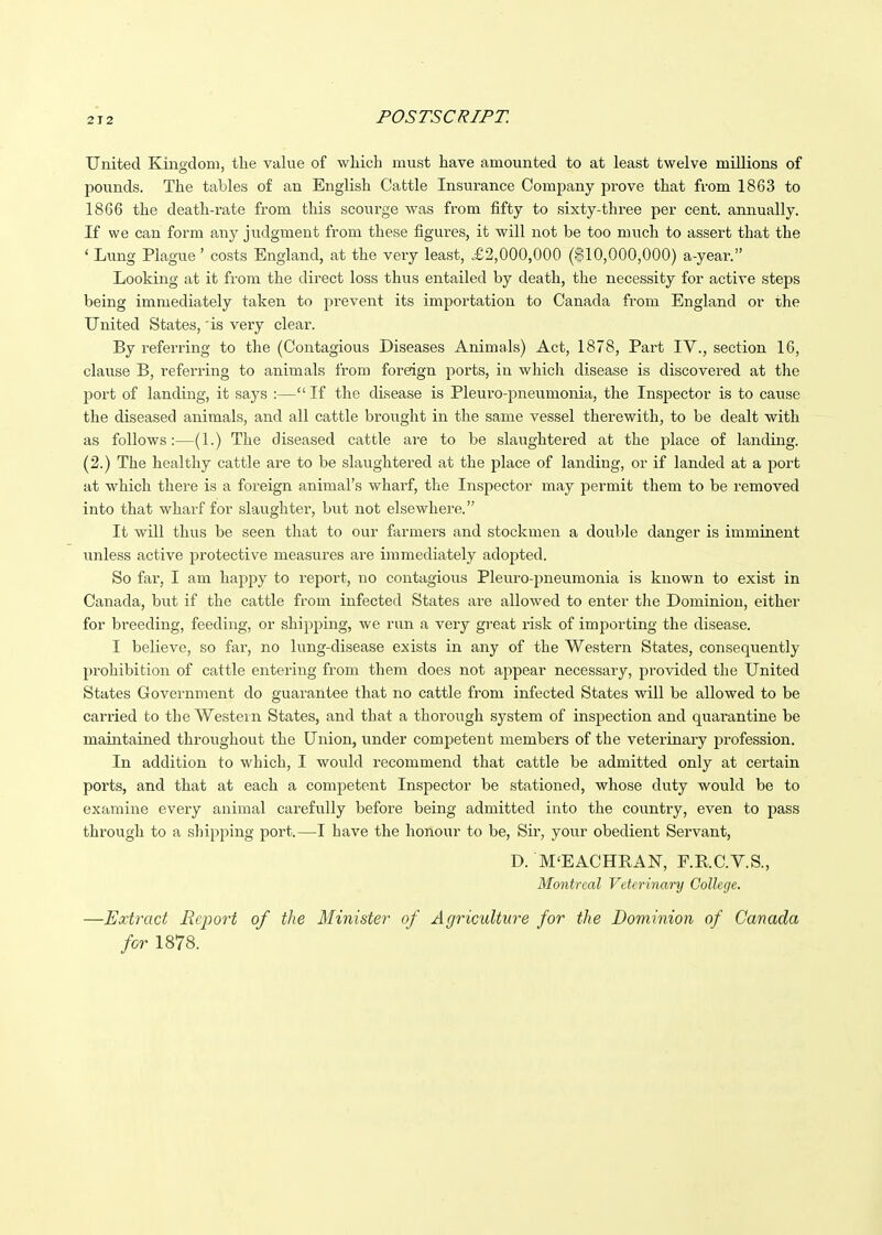 United Kingdom, the vakie of which must have amounted to at least twelve millions of pounds. The tables of an English Cattle Insurance Company prove that from 1863 to 1866 the death-rate from this scourge was from fifty to sixty-three per cent, annually. If we can form any judgment from these figures, it will not be too much to assert that the ' Lung Plague ' costs England, at the very least, £2,000,000 ($10,000,000) a-year. Looking at it from the direct loss thus entailed by death, the necessity for active steps being immediately taken to prevent its importation to Canada from England or the United States, 'is very clear. By referring to the (Contagious Diseases Animals) Act, 1878, Part IV., section 16, clause B, referring to animals from foreign ports, in which disease is discovered at the port of landing, it says :— If the disease is Pleuro-pneumonia, the Inspector is to cause the diseased animals, and all cattle brought in the same vessel therewith, to be dealt with as follows:—(1.) The diseased cattle are to be slaughtered at the place of landing. (2.) The healthy cattle are to be slaughtered at the place of landing, or if landed at a port at which there is a foreign animal's wharf, the Inspector may permit them to be removed into that wharf for slaughter, but not elsewhere. It will thus be seen that to our farmers and stockmen a double danger is imminent unless active protective measures are immediately adopted. So far, I am happy to report, no contagious Pleuro-pneumonia is known to exist in Canada, but if the cattle from infected States are allowed to enter the Dominion, either for breeding, feeding, or shipping, we run a very great risk of importing the disease. I believe, so far, no lung-disease exists in any of the Western States, consequently prohibition of cattle entering from them does not appear necessary, provided the United States Government do guarantee that no cattle from infected States will be allowed to be carried to the Western States, and that a thorough system of inspection and quarantine be maintained throughout the Union, under competent members of the veterinary profession. In addition to which, I would recommend that cattle be admitted only at certain ports, and that at each a competent Inspector be stationed, whose duty would be to examine every animal carefully before being admitted into the country, even to pass through to a slapping port.—I have the honour to be. Sir, your obedient Servant, D. M'EACHRAN, F.R.C.Y.S., Montreal Veterinary College. —Extract Report of the Minister of Agriculture for the Dominion of Canada for 1878.