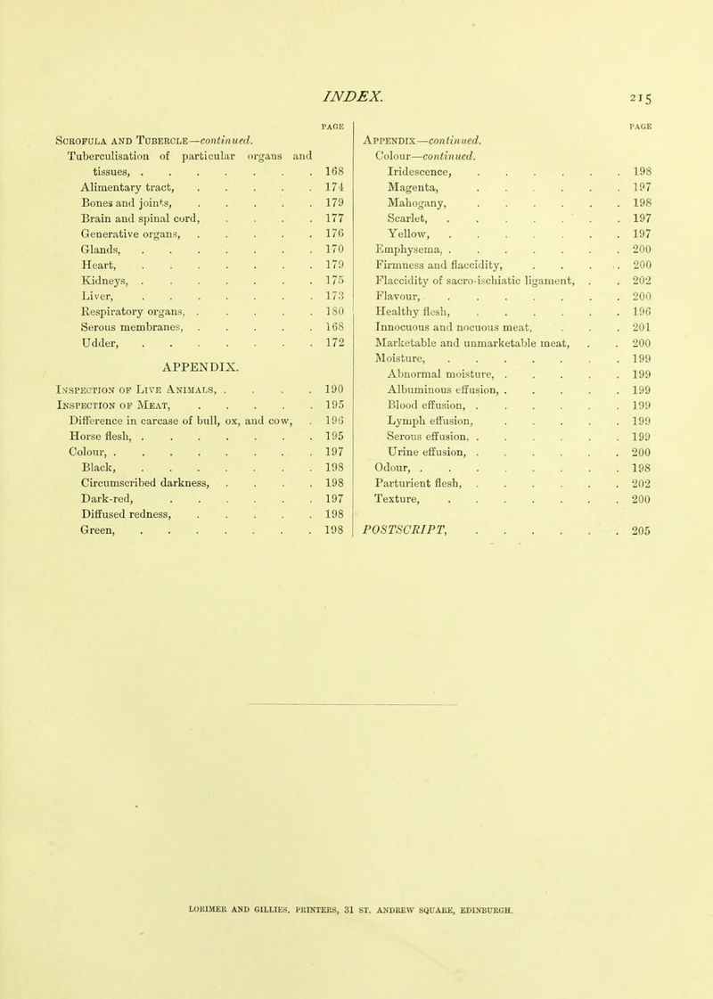 PAGE PAGE Scrofula and Tubercle—continued. Appendix—coniin ued. TuDercuhsation of particular organs and Colour—continued. tissues, ....... 168 Iridescence, ..... . 198 Alimentary tract, ..... 174 Magenta, ..... 197 Bones and joints, ..... 179 Mahogany, ..... . 198 Brain and spinal cord, .... 177 Scarlet, . . . . . . . 197 Generative organs, ..... 176 Yellow, ...... . 197 Glands, ....... 170 Emphysema, ...... . 200 Heart, ....... 179 Firmness and flaccidity, .. 200 Kidneys, ....... 175 Flaccidity of sacro ischiatic ligament. . 202 Liver, ....... 173 Flavour, ...... . 200 Respiratory organs, ..... 180 Healthy flesh, ..... . 196 Serous membranes, ..... 168 Innocuous and nocuous meat, . 201 Udder, 172 Marketable and unmarketable meat. . 200 Moisture, ...... . 199 APPENDIX. Abnormal moisture, .... . 199 Inspection op Live Animals, .... 190 Albuminous effusion, .... . 199 Inspection of Meat, 195 Blood effusion, ..... . 199 Difference in carcase of bull, ox, and cow. 1 Qfi lyD Lymph eflusion, .... 1 oo lyy Horse flesh, ....... 195 Serous effusion. ..... . 199 Colour, ........ 197 Urine effusion, ..... . 200 Black, 198 Odour, ....... . 198 Circumscribed darkness, .... 198 Parturient flesh, ..... . 202 Dark-red, ...... 197 Texture, ...... . 200 Diffused redness, ..... 198 Green, ....... 198 POSTSCRIPT, . 205 LOlilSlEH AND GILLIES. PKINTEKS, 31 SI. ANDREW SQUAKE, EDINBURGH.