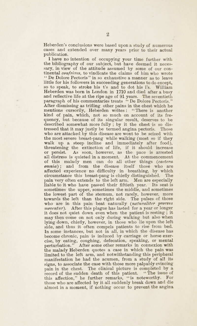 Heberden’s conclusions were based upon a study of numerous cases and extended over many years prior to their actual publication. I have no intention of occupying your time further with the bibliography of our subject, but have deemed it neces- sary, in view of the attitude assumed by some of our con- tinental confreres, to vindicate the claims of him who wrote “ De Dolore Pectoris” in so exhaustive a manner as to leave little for his followers in succeeding generations to do except, so to speak, to stroke his t’s and to dot his i’s. William Heberden was born in London in 1710 and died after a busy and reflective life at the ripe age of 91 years. The seventieth paragraph of his commentaries treats “ De Dolore Pectoris.” After dismissing as trifling other pains in the chest which he mentions cursorily, Heberden writes: “There is another kind of pain, which, not so much on account of its fre- quency, but because of its singular result, deserves to be described somewhat more fully ; by it the chest is so dis- tressed that it may justly be termed angina pectoris. Those who are attacked by this disease are wont to be seized with the most severe breast-pang while walking (most so if they walk up a steep incline and immediately after food), threatening the extinction of life, if it should increase or persist. As soon, however, as the pace is arrested ail distress is quieted in a moment. At the commencement of this malady men can do all other things {caetera omnia) ; and from the disease itself those who are affected experience no difficulty in breathing, by which circumstance this breast-pang is chiefly distinguished. The pain very often extends to the left arm. Men are especially liable to it who have passed their fiftieth year. Its seat is sometimes the upper, sometimes the middle, and sometimes the lowest part of the sternum, not rarely, however, more towards the left than the right side. The pulses of those who are in this pain beat naturally (naturaliter prorsvs moventur). After this plague has lasted for a year or longer it does not quiet down even when the patient is resting ; it may then come on not only during walking but also when lying down, chiefly, however, in those who lie upon the left side, and thus it often compels patients to rise from bed. In some instances, but not in all, in which the disease has become chronic, pain is induced by carriage or horse exer- cise, by eating, coughing, defecation, speaking, or mental perturbation.” After some other remarks in connexion with the malady Heberden quotes a case in which the pain was limited to the left arm, and notwithstanding this peripheral manifestation he had the acumen, from a study of all its signs, to associate the case with those more palpably evincing pain in the chest. The clinical picture is completed by a record of the sudden death of this patient. “ The issue of this affection,” he further remarks, “is noteworthy. For those who are affected by it all suddenly break down and die almost in a moment, if nothing occur to prevent the angina