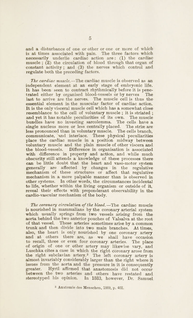 and a disturbance of one or other or one or more of which is at times associated with pain. The three factors which necessarily underlie cardiac action are : (1) the cardiac muscle ; (2) the circulation of blood through that organ of constant activity ; and (3) the nerves which control and regulate both the preceding factors. The cardiac muscle.—The cardiac muscle is observed as an independent element at an early stage of embryonic life. It has been seen to contract rhythmically before it is pene- trated either by organised blood-vessels or by nerves The last to arrive are the nerves. The muscle cell is thus the essential element in the muscular factor of cardiac action. It is the only visceral muscle cell which has a somewhat close resemblance to the cell of voluntary muscle ; it is striated ; and yet it has notable peculiarities of its own. The muscle bundles have no investing sarcolemma. The cells have a single nucleus more or less centrally placed. The strias are less pronounced than in voluntary muscle. The cells branch, communicate, and interlace. These physical peculiarities place the cardiac muscle in a position midway between voluntary muscle and the plain muscle of other viscera and the blood-vessels. Difference in organisation is associated with difference in property and action, and while much obscurity still attends a knowledge of these processes there can be little doubt that the heart and vaso-motor system generally are affected by changes in the regulative mechanism of these structures or affect that regulative mechanism in a more palpable manner than is observed in other systems. In other words, the circumstances incidental to life, whether within the living organism or outside of it, reveal their effects with preponderant observability in the cardio-vascular mechanism of the body. The coronary circulation of the blood.—The cardiac muscle is nourished in mammalians by the coronary arterial system which usually springs from two vessels arising from the aorta behind the two anterior pouches of Valsalva at the root of that vessel. These arteries sometimes arise by a common trunk and then divide into two main branches. At times, also, the heart is only nourished by one coronary artery and at others there are, as we shall have occasion to recall, three or even four coronary arteries. The place of origin of one or other artery may likewise vary, and Luschka cites a case in which the right coronary arose from the right subclavian artery.3 The left coronary artery is almost invariably considerably larger than the right where it issues from the aorta and the pressure in it is consequently greater. Hyrtl affirmed that anastomosis did not occur between the two arteries and others have restated and stereotyped his opinion. In 1883, however, Dr. Samuel 3 Anatomie des Menschen, 1869, p. 402.