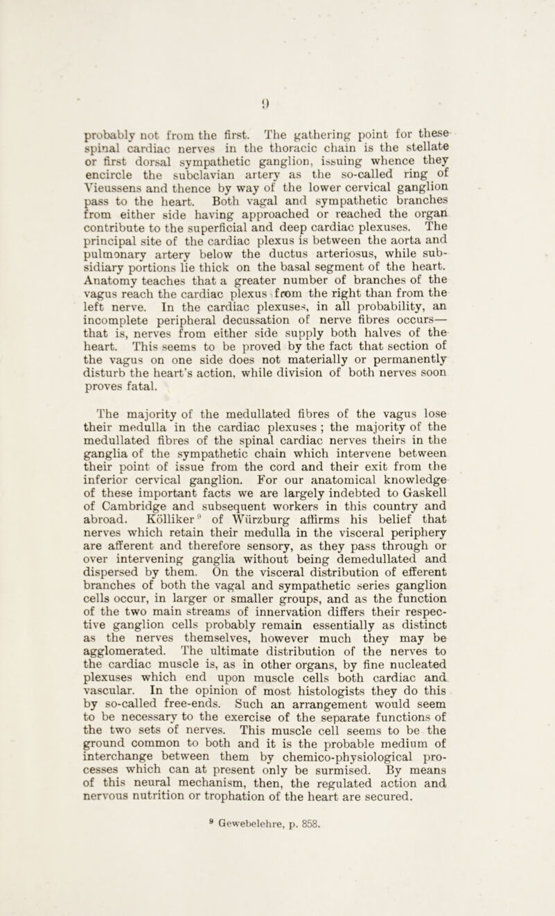 1) probably not from the first. The gathering point for these spinal cardiac nerves in the thoracic chain is the stellate or first dorsal sympathetic ganglion, issuing whence they encircle the subclavian artery as the so-called ring of Yieussens and thence by way of the lower cervical ganglion pass to the heart. Both vagal and sympathetic branches from either side having approached or reached the organ contribute to the superficial and deep cardiac plexuses. The principal site of the cardiac plexus is between the aorta and pulmonary artery below the ductus arteriosus, while sub- sidiary portions lie thick on the basal segment of the heart. Anatomy teaches that a greater number of branches of the vagus reach the cardiac plexus from the right than from the left nerve. In the cardiac plexuses, in all probability, an incomplete peripheral decussation of nerve fibres occurs— that is, nerves from either side supply both halves of the heart. This seems to be proved by the fact that section of the vagus on one side does not materially or permanently disturb the heart’s action, while division of both nerves soon proves fatal. The majority of the medullated fibres of the vagus lose their medulla in the cardiac plexuses ; the majority of the medullated fibres of the spinal cardiac nerves theirs in the ganglia of the sympathetic chain which intervene between their point of issue from the cord and their exit from the inferior cervical ganglion. For our anatomical knowledge of these important facts we are largely indebted to Gaskell of Cambridge and subsequent workers in this country and abroad. Kolliker9 of Wurzburg affirms his belief that nerves which retain their medulla in the visceral periphery are afferent and therefore sensory, as they pass through or over intervening ganglia without being demedullated and dispersed by them. On the visceral distribution of efferent branches of both the vagal and sympathetic series ganglion cells occur, in larger or smaller groups, and as the function of the two main streams of innervation differs their respec- tive ganglion cells probably remain essentially as distinct as the nerves themselves, however much they may be agglomerated. The ultimate distribution of the nerves to the cardiac muscle is, as in other organs, by fine nucleated plexuses which end upon muscle cells both cardiac and vascular. In the opinion of most histologists they do this by. so-called free-ends. Such an arrangement would seem to be necessary to the exercise of the separate functions of the two sets of nerves. This muscle cell seems to be the ground common to both and it is the probable medium of interchange between them by chemico-physiological pro- cesses which can at present only be surmised. By means of this neural mechanism, then, the regulated action and nervous nutrition or trophation of the heart are secured.