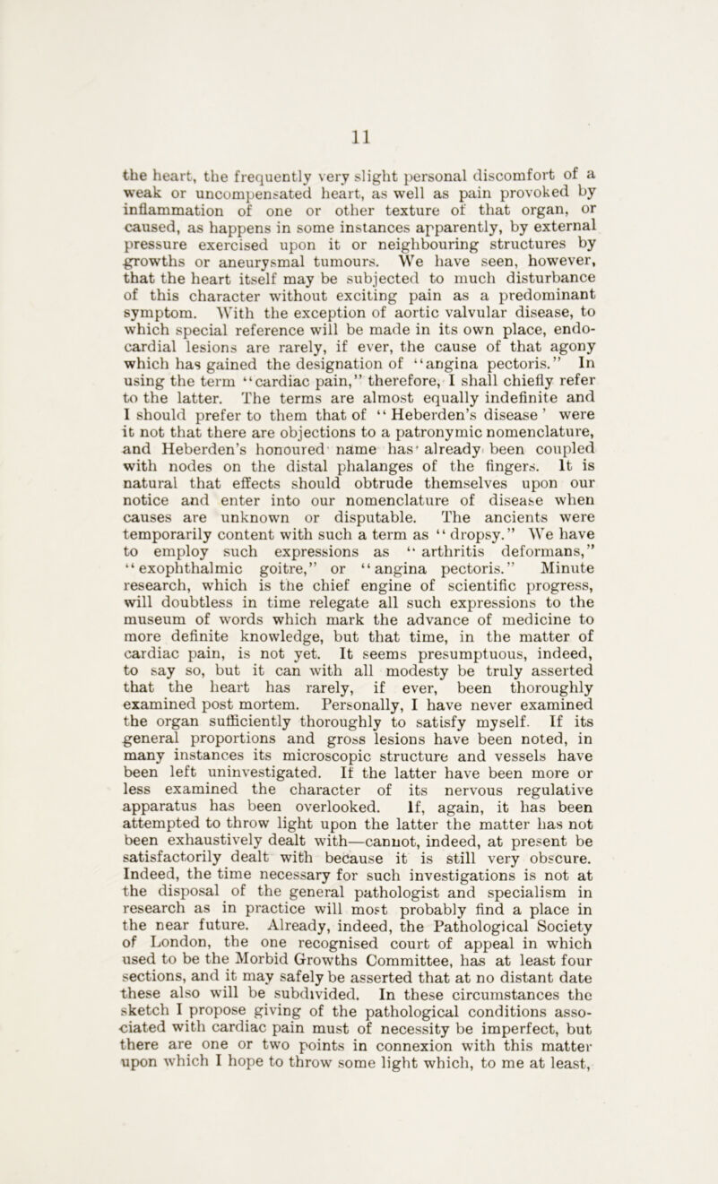 the heart, the frequently very slight personal discomfort of a weak or uncompensated heart, as well as pain provoked by inflammation of one or other texture of that organ, or caused, as happens in some instances apparently, by external pressure exercised upon it or neighbouring structures by .growths or aneurysmal tumours. We have seen, however, that the heart itself may be subjected to much disturbance of this character without exciting pain as a predominant symptom. With the exception of aortic valvular disease, to which special reference will be made in its own place, endo- cardial lesions are rarely, if ever, the cause of that agony which has gained the designation of “angina pectoris.” In using the term “cardiac pain,” therefore, I shall chiefly refer to the latter. The terms are almost equally indefinite and I should prefer to them that of “Heberden’s disease’ were it not that there are objections to a patronymic nomenclature, and Heberden’s honoured name has* already been coupled with nodes on the distal phalanges of the fingers. It is natural that effects should obtrude themselves upon our notice and enter into our nomenclature of disease when causes are unknown or disputable. The ancients were temporarily content with such a term as “ dropsy.” We have to employ such expressions as “ arthritis deformans,” “exophthalmic goitre,” or “angina pectoris.” Minute research, which is the chief engine of scientific progress, will doubtless in time relegate all such expressions to the museum of words which mark the advance of medicine to more definite knowledge, but that time, in the matter of cardiac pain, is not yet. It seems presumptuous, indeed, to say so, but it can with all modesty be truly asserted that the heart has rarely, if ever, been thoroughly examined post mortem. Personally, I have never examined the organ sufficiently thoroughly to satisfy myself. If its general proportions and gross lesions have been noted, in many instances its microscopic structure and vessels have been left uninvestigated. If the latter have been more or less examined the character of its nervous regulative apparatus has been overlooked. If, again, it has been attempted to throw light upon the latter the matter has not been exhaustively dealt with—cannot, indeed, at present be satisfactorily dealt with because it is still very obscure. Indeed, the time necessary for such investigations is not at the disposal of the general pathologist and specialism in research as in practice will most probably find a place in the near future. Already, indeed, the Pathological Society of London, the one recognised court of appeal in which used to be the Morbid Growths Committee, has at least four sections, and it may safely be asserted that at no distant date these also will be subdivided. In these circumstances the sketch I propose giving of the pathological conditions asso- ciated with cardiac pain must of necessity be imperfect, but there are one or two points in connexion with this matter upon which I hope to throw some light which, to me at least,