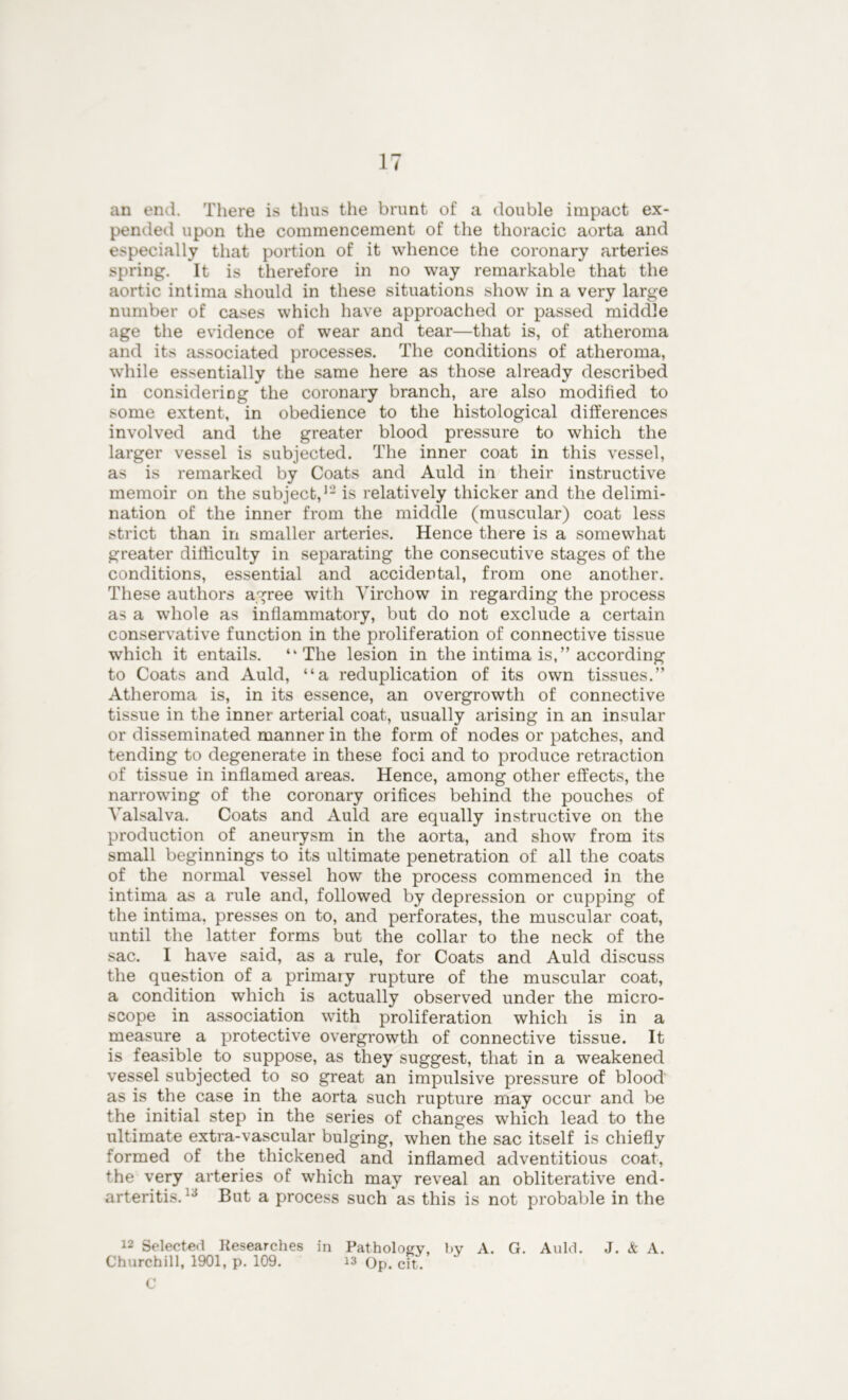 an end. There is thus the brunt of a double impact ex- pended upon the commencement of the thoracic aorta and especially that portion of it whence the coronary arteries spring. It is therefore in no way remarkable that the aortic intima should in these situations show in a very large number of cases which have approached or passed middle age the evidence of wear and tear—that is, of atheroma and its associated processes. The conditions of atheroma, while essentially the same here as those already described in considering the coronary branch, are also modified to some extent, in obedience to the histological differences involved and the greater blood pressure to which the larger vessel is subjected. The inner coat in this vessel, as is remarked by Coats and Auld in their instructive memoir on the subject,1- is relatively thicker and the delimi- nation of the inner from the middle (muscular) coat less strict than in smaller arteries. Hence there is a somewhat greater difficulty in separating the consecutive stages of the conditions, essential and accidental, from one another. These authors agree with Virchow in regarding the process as a whole as inflammatory, but do not exclude a certain conservative function in the proliferation of connective tissue which it entails. “The lesion in the intima is,” according to Coats and Auld, “a reduplication of its own tissues.” Atheroma is, in its essence, an overgrowth of connective tissue in the inner arterial coat, usually arising in an insular or disseminated manner in the form of nodes or patches, and tending to degenerate in these foci and to produce retraction of tissue in inflamed areas. Hence, among other effects, the narrowing of the coronary orifices behind the pouches of Valsalva. Coats and Auld are equally instructive on the production of aneurysm in the aorta, and show from its small beginnings to its ultimate penetration of all the coats of the normal vessel how the process commenced in the intima as a rule and, followed by depression or cupping of the intima. presses on to, and perforates, the muscular coat, until the latter forms but the collar to the neck of the sac. I have said, as a rule, for Coats and Auld discuss the question of a primary rupture of the muscular coat, a condition which is actually observed under the micro- scope in association with proliferation which is in a measure a protective overgrowth of connective tissue. It is feasible to suppose, as they suggest, that in a weakened vessel subjected to so great an impulsive pressure of blood as is the case in the aorta such rupture may occur and be the initial step in the series of changes which lead to the ultimate extra-vascular bulging, when the sac itself is chiefly formed of the thickened and inflamed adventitious coat, the very arteries of which may reveal an obliterative end- arteritis. 13 But a process such as this is not probable in the 12 Selected Researches in Pathology, by A. G. Auld. J. & A. Churchill, 1901, p. 109. is Op. eft. C