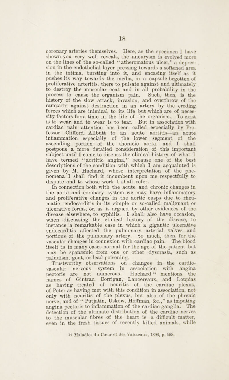 coronary arteries themselves. Here, as the specimen I have shown you very well reveals, the aneurysm is evolved more on the lines of the so-called “ atheromatous ulcer,” a depres- sion in the endothelial layer pressing towards a softened area in the intima, bursting into it, and encasing itself as it pushes its way towards the media, in a capsule begotten of proliferative arteritis, there to pulsate against and ultimately to destroy the muscular coat and in all probability in the process to cause the organism pain. Such, then, is the history of the slow attack, invasion, and overthrow of the ramparts against destruction in an artery by the eroding forces which are inimical to its life but which are of neces- sity factors for a time in the life of the organism. To exist is to wear and to wear is to tear. But in association with cardiac pain attention has been called especially by Pro- fessor Clifford Allbutt to an acute aortitis—an acute inflammation especially of the lower segment of the ascending portion of the thoracic aorta, and I shall postpone a more detailed consideration of this important subject until I come to discuss the clinical history of what I have termed “aortitic angina,” because one of the best descriptions of the condition with wrhich I am acquainted is given by M. Huchard, whose interpretation of the phe- nomena I shall find it incumbent upon me respectfully to dispute and to whose work I shall refer. In connection both with the acute and chronic changes in the aorta and coronary system we may have inflammatory and proliferative changes in the aortic cusps due to rheu- matic endocarditis in its simple or so-called malignant or ulcerative forms, or, as is argued by other evidences of the disease elsewhere, to syphilis. I shall also have occasion, when discussing the clinical history of the disease, to instance a remarkable case in which a gigantic ulcerative endocarditis affected the pulmonary arterial valves and portions of the pulmonary artery. So much, then, for the vascular changes in connexion with cardiac pain. The blood itself is in many cases normal for the age of the patient but may be spanEemic from one or other dyscrasia, such as paludism, gout, or lead poisoning. Trustworthy observations on changes in the cardio- vascular nervous system in association with angina pectoris are not numerous. Huchard14 mentions the names of Gintrac, Corrigan, Lancereaux, and Loupias as having treated of neuritis of the cardiac plexus, of Peter as having met with this condition in association, not only with neuritis of the plexus, but also of the phrenic nerve, and of “ Putjatin, Uskow, Hoffman, &c.,” as imputing angina pectoris to inflammation of the cardiac ganglia. The detection of the ultimate distribution of the cardiac nerves to the muscular fibres of the heart is a difficult matter, even in the fresh tissues of recently killed animals, while 14 Maladies du Cceur et des Vaisseaux, 1893, p. 598.