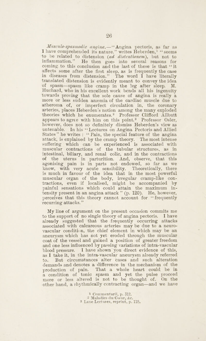 Musculo-spasmodic angina. — “Angina pectoris, as far as I have comprehended its nature.” writes Heberden,1 “seems to be related to distension (ad distentionem), but not to inflammation.” He then goes into several reasons for coming to this conclusion and the last of these is that “ it affects some after the first sleep, as is frequently the case in diseases from distension.” The word I have literally translated distension is evidently meant to convey the idea of spasm—spasm like cramp in the leg after sleep. M. Huchard, who in his excellent work bends all his ingenuity towards proving that the sole cause of angina is really a more or less sudden anremia of the cardiac muscle due to atheroma of, or imperfect circulation in, the coronary arteries, places Heberden's notion among the many exploded theories which he enumerates.2 Professor Clifford Allbutt appears to agree with him on this point.3 Professor Osier, however, does not so definitely dismiss Heberden’s view as untenable. In his “Lectures on Angina Pectoris and Allied States” he writes : “ Pain, the special feature of the angina attack, is explained by the cramp theory. The most intense suffering which can be experienced is associated with muscular contractions of the tubular structures, as in intestinal, biliary, and renal colic, and in the contractions of the uterus in parturition. And, observe, that this agonising pain is in parts not endowed, so far as we know, with very acute sensibility. Theoretically, there is much in favour of the idea that in the most powerful muscular organ of the body, irregular cramp-like con- tractions, even if localised, might be accompanied by painful sensations which could attain the maximum in- tensity present in an angina attack ” (p. 120). He, however, perceives that this theory cannot account for “frequently recurring attacks.” My line of argument on the present occasion commits me to the support of no single theory of angina pectoris. I have already suggested that the frequently occurring attacks associated with calcareous arteries may be due to a neuro- vascular condition, the chief element in which may be an aneurysm which has not yet eroded through the muscular coat of the vessel and gained a position of greater freedom and one less influenced by passing variations of intra-vascular blood pressure. I have shown you direct evidence of this, as I take it, in the intra-vascular aneurysm already referred to. But circumstances alter cases and such alteration demands and denotes a difference in the mechanism of the production of pain. That a whole heart could be in a condition of tonic spasm and yet the pulse proceed more or less altered is not to be thought of. On the other hand, a rhythmically contracting organ—and we have 1 Commentarii, p. 312. - Maladies du Coeur, \c.