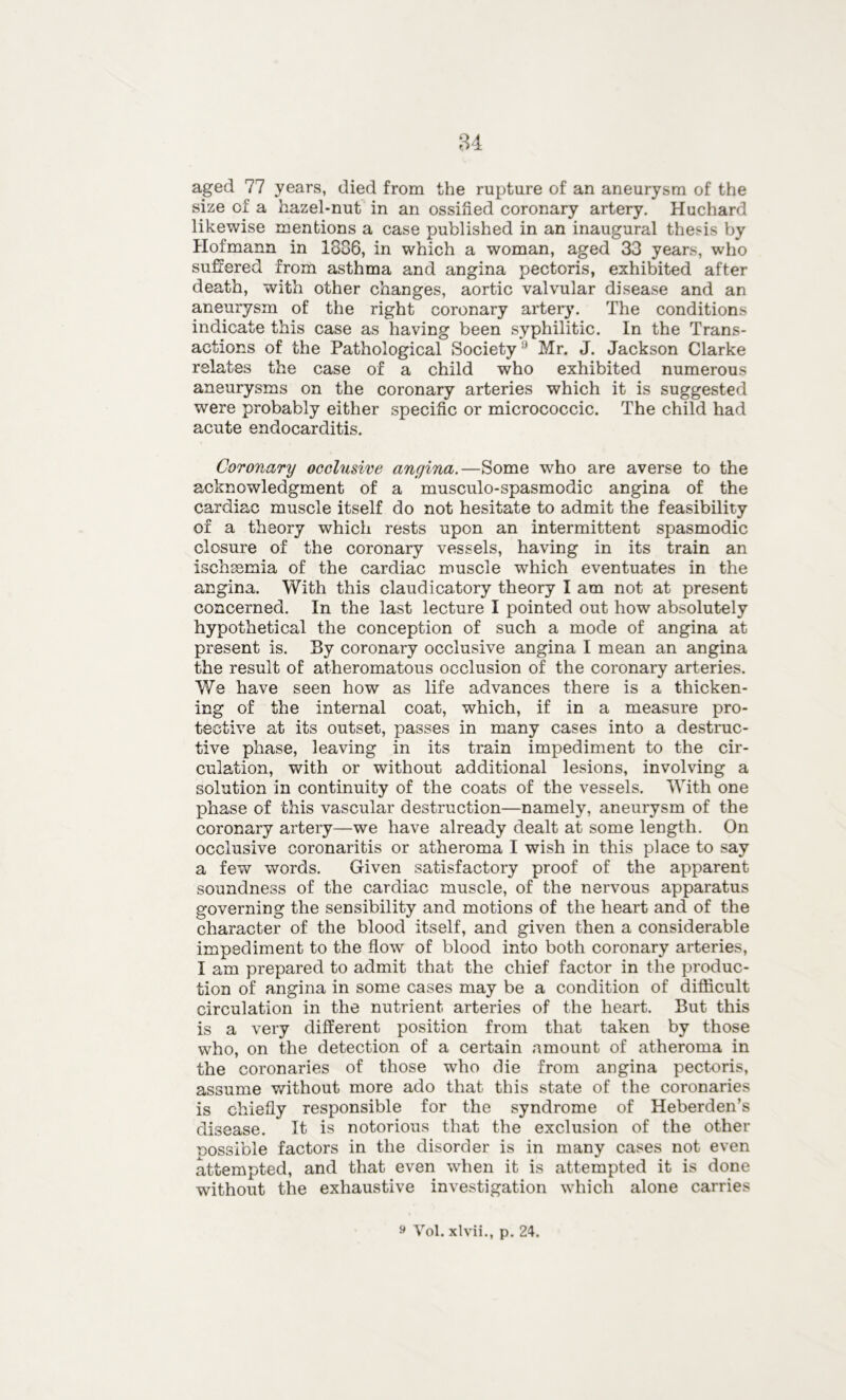 aged 77 years, died from the rupture of an aneurysm of the size of a hazel-nut in an ossified coronary artery. Huchard likewise mentions a case published in an inaugural thesis by Hofmann in 1806, in which a woman, aged 33 years, who suffered from asthma and angina pectoris, exhibited after death, with other changes, aortic valvular disease and an aneurysm of the right coronary artery. The conditions indicate this case as having been syphilitic. In the Trans- actions of the Pathological Society9 Mr. J. Jackson Clarke relates the case of a child who exhibited numerous aneurysms on the coronary arteries which it is suggested were probably either specific or micrococcic. The child had acute endocarditis. Coronary occlusive angina.—Some who are averse to the acknowledgment of a musculo-spasmodic angina of the cardiac muscle itself do not hesitate to admit the feasibility of a theory which rests upon an intermittent spasmodic closure of the coronary vessels, having in its train an ischsemia of the cardiac muscle which eventuates in the angina. With this claudicatory theory I am not at present concerned. In the last lecture I pointed out how absolutely hypothetical the conception of such a mode of angina at present is. By coronary occlusive angina I mean an angina the result of atheromatous occlusion of the coronary arteries. We have seen how as life advances there is a thicken- ing of the internal coat, which, if in a measure pro- tective at its outset, passes in many cases into a destruc- tive phase, leaving in its train impediment to the cir- culation, with or without additional lesions, involving a solution in continuity of the coats of the vessels. With one phase of this vascular destruction—namely, aneurysm of the coronary artery—we have already dealt at some length. On occlusive coronaritis or atheroma I wish in this place to say a few words. Given satisfactory proof of the apparent soundness of the cardiac muscle, of the nervous apparatus governing the sensibility and motions of the heart and of the character of the blood itself, and given then a considerable impediment to the flow of blood into both coronary arteries, I am prepared to admit that the chief factor in the produc- tion of angina in some cases may be a condition of difficult circulation in the nutrient arteries of the heart. But this is a very different position from that taken by those who, on the detection of a certain amount of atheroma in the coronaries of those who die from angina pectoris, assume without more ado that this state of the coronaries is chiefly responsible for the syndrome of Heberden’s disease. It is notorious that the exclusion of the other possible factors in the disorder is in many cases not even attempted, and that even when it is attempted it is done without the exhaustive investigation which alone carries 9 Yol. xlvii., p. 24.