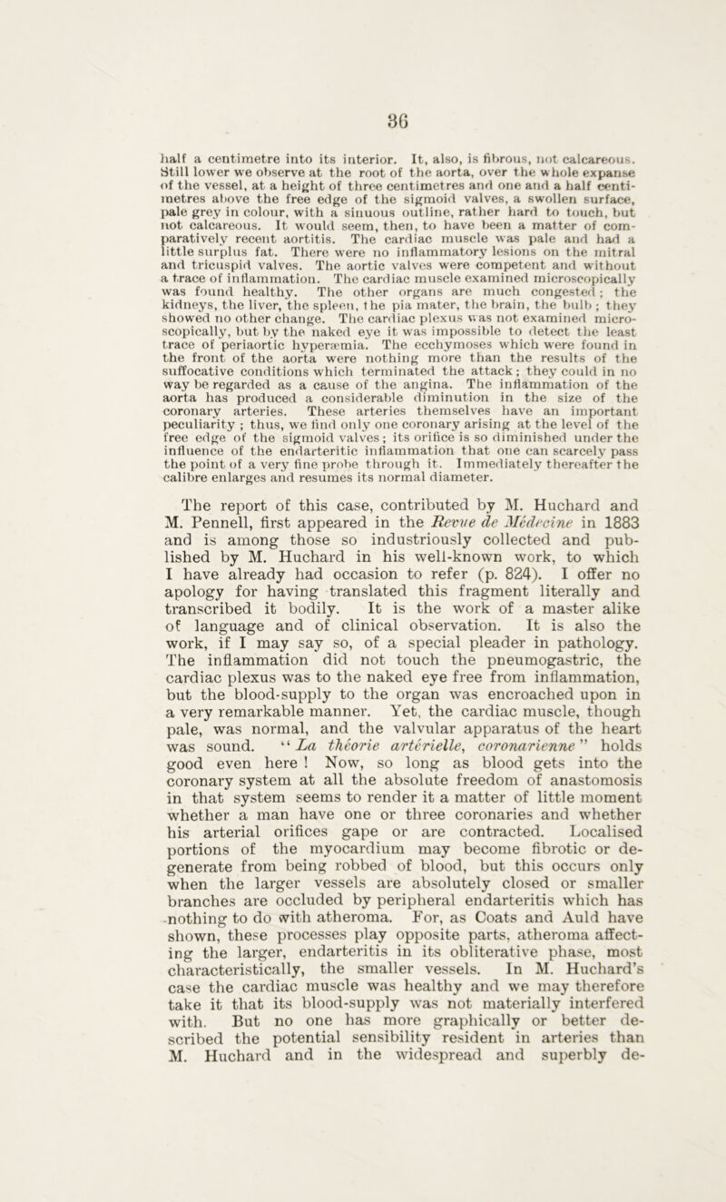 half a centimetre into its interior. It, also, is fibrous, not calcareous. Still lower we observe at the root of the aorta, over the whole expanse of the vessel, at a height of three centimetres and one and a half centi- metres above the free edge of the sigmoid valves, a swollen surface, pale grey in colour, with a sinuous outline, rather hard to touch, but not calcareous. It would seem, then, to have been a matter of com- paratively recent aortitis. The cardiac muscle was pale and had a little surplus fat. There were no inflammatory lesions on the mitral and tricuspid valves. The aortic valves were competent and without a trace of inflammation. The cardiac muscle examined microscopically was found healthy. The other organs are much congested ; the kidneys, the liver, the spleen, the pia mater, the brain, the bulb ; they showed no other change. The cardiac plexus was not examined micro- scopically, but by the naked eye it was impossible to detect the least trace of periaortic hvpera'mia. The ecchymoses which were found in the front of the aorta were nothing more than the results of the suffocative conditions which terminated the attack; they could in no way be regarded as a cause of the angina. The inflammation of the aorta has produced a considerable diminution in the size of the coronary arteries. These arteries themselves have an important peculiarity ; thus, we find only one coronary arising at the level of the free edge of the sigmoid valves ; its orifice is so diminished under the influence of the endarteritic inflammation that one can scarcely7 pass the point of a very7 fine probe through it. Immediately thereafter the calibre enlarges and resumes its normal diameter. The report of this case, contributed by M. Huchard and M. Pennell, first appeared in the Revve de Medecine in 1883 and is among those so industriously collected and pub- lished by M. Huchard in his well-known work, to which I have already had occasion to refer (p. 824). I offer no apology for having translated this fragment literally and transcribed it bodily. It is the work of a master alike of language and of clinical observation. It is also the work, if I may say so, of a special pleader in pathology. The inflammation did not touch the pneumogastric, the cardiac plexus was to the naked eye free from inflammation, but the blood-supply to the organ was encroached upon in a very remarkable manner. Yet, the cardiac muscle, though pale, was normal, and the valvular apparatus of the heart was sound. li La thcorie arterielle, coronarienne ” holds good even here ! Now, so long as blood gets into the coronary system at all the absolute freedom of anastomosis in that system seems to render it a matter of little moment whether a man have one or three coronaries and whether his arterial orifices gape or are contracted. Localised portions of the myocardium may become fibrotic or de- generate from being robbed of blood, but this occurs only when the larger vessels are absolutely closed or smaller branches are occluded by peripheral endarteritis which has nothing to do with atheroma. For, as Coats and Auld have shown, these processes play opposite parts, atheroma affect- ing the larger, endarteritis in its obliterative phase, most characteristically, the smaller vessels. In M. Huchard’s case the cardiac muscle was healthy and we may therefore take it that its blood-supply was not materially interfered with. But no one has more graphically or better de- scribed the potential sensibility resident in arteries than M. Huchard and in the widespread and superbly de-