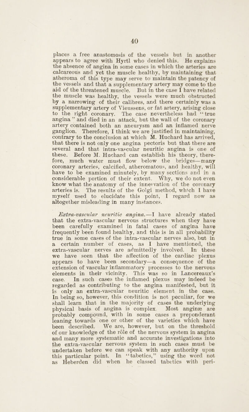 places a free anastomosis of the vessels but in another appears to agree with Hyrtl who denied this. He explains the absence of angina in some cases in which the arteries are calcareous and yet the muscle healthy, by maintaining that atheroma of this type may serve to maintain the patency of the vessels and that a supplementary artery may come to the aid of the threatened muscle. But in the case I have related the muscle was healthy, the vessels were much obstructed by a narrowing of their calibres, and there certainly was a supplementary artery of Vieussens, or fat artery, arising close to the right coronary. The case nevertheless had “true angina ” and died in an attack, but the wall of the coronary artery contained both an aneurysm and an inflamed nerve ganglion. Therefore, I think we are justified in maintaining, contrary to the conclusion at which M. Huchard has arrived, that there is not only one angina pectoris but that there are several and that intra-vascular neuritic angina is one of these. Before M. Huchard can establish his theory, there- fore, much water must flow below the bridges—many coronary arteries, calcified, atheromatous, and healthy, will have to be examined minutely, by many sections and in a considerable portion of their extent. Why, we do not even know what the anatomy of the innervation of the coronary arteries is. The results of the Golgi method, which 1 have myself used to elucidate this point, I regard now as altogether misleading in many instances. Extra-vascular neuritic angina.—I have already stated that the extra-vascular nervous structures when they have been carefully examined in fatal cases of angina have frequently been found healthy, and this is in all probability true in some cases of the intra-vascular nerves also, but in a certain number of cases, as I have mentioned, the extra-vascular nerves are admittedly involved. In these we have seen that the affection of the cardiac plexus appears to have been secondary—a consequence of the extension of vascular inflammatory processes to the nervous elements in their vicinity. This was so in Lancereaux’s case. In such cases the inflamed plexus may indeed be regarded as contributing to the angina manifested, but it is only an extra-vascular neuritic element in the case. In being so, however, this condition is not peculiar, for we shall learn that in the majority of cases the underlying physical basis of angina is complex. Most anginm are probably compound, with in some cases a preponderant leaning towards one or other of the varieties which have been described. We are, however, but on the threshold of our knowledge of the role of the nervous system in angina and many more systematic and accurate investigations into the extra-vascular nervous system in such cases must be undertaken before we can speak with any authority upon this particular point. In “tabetics,” using the word not as Heberden did when he classed tabetics with peri-