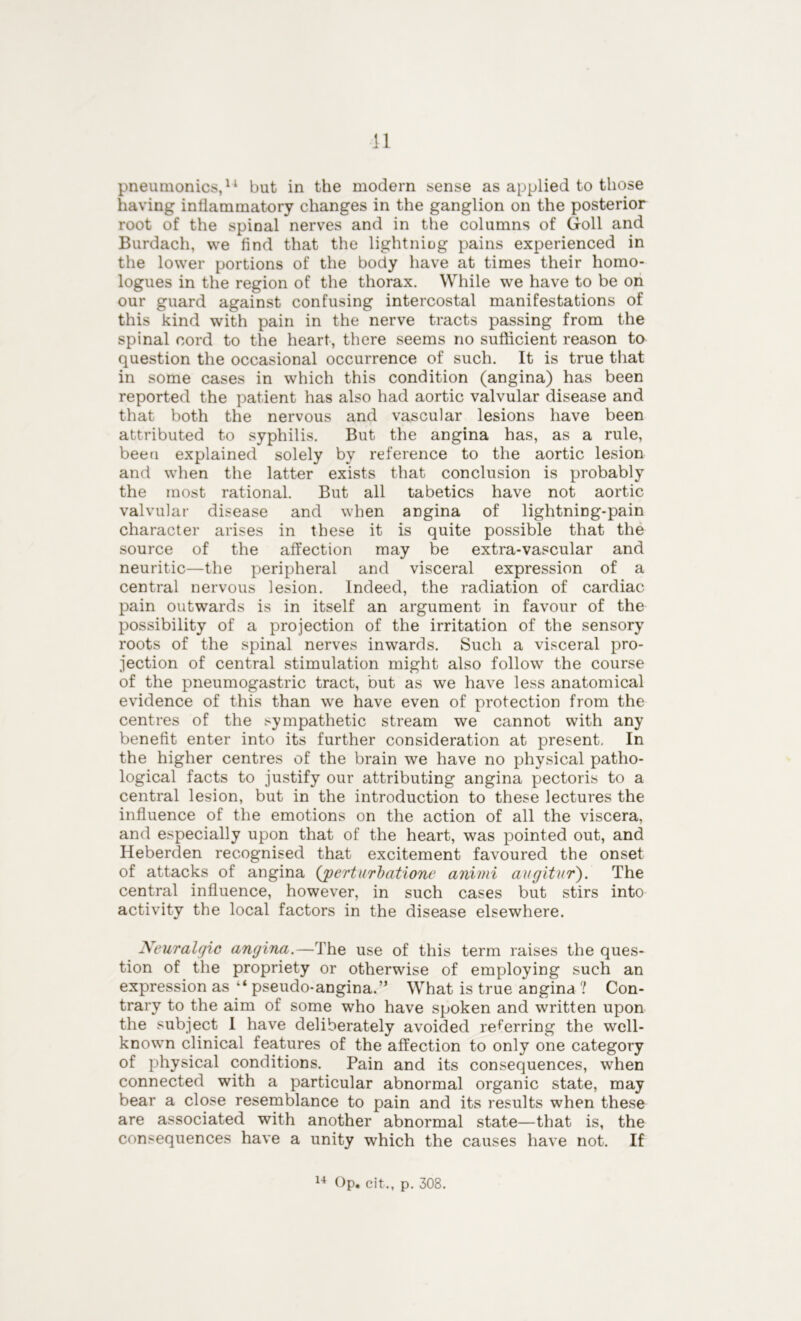 pneuinonics,11 but in the modem sense as applied to those having inflammatory changes in the ganglion on the posterior root of the spinal nerves and in the columns of Goll and Burdach, we And that the lightning pains experienced in the lower portions of the body have at times their homo- logues in the region of the thorax. While we have to be on our guard against confusing intercostal manifestations of this kind with pain in the nerve tracts passing from the spinal cord to the heart, there seems no sufficient reason to question the occasional occurrence of such. It is true that in some cases in which this condition (angina) has been reported the patient has also had aortic valvular disease and that both the nervous and vascular lesions have been attributed to syphilis. But the angina has, as a rule, been explained solely by reference to the aortic lesion and when the latter exists that conclusion is probably the most rational. But all tabetics have not aortic valvular disease and when angina of lightning-pain character arises in these it is quite possible that the source of the affection may be extra-vascular and neuritic—the peripheral and visceral expression of a central nervous lesion. Indeed, the radiation of cardiac pain outwards is in itself an argument in favour of the possibility of a projection of the irritation of the sensory roots of the spinal nerves inwards. Such a visceral pro- jection of central stimulation might also follow the course of the pneumogastric tract, but as we have less anatomical evidence of this than we have even of protection from the centres of the sympathetic stream we cannot with any benefit enter into its further consideration at present. In the higher centres of the brain we have no physical patho- logical facts to justify our attributing angina pectoris to a central lesion, but in the introduction to these lectures the influence of the emotions on the action of all the viscera, and especially upon that of the heart, was pointed out, and Heberden recognised that excitement favoured the onset of attacks of angina (gperturbatione animi avgitur). The central influence, however, in such cases but stirs into activity the local factors in the disease elsewhere. Neuralgic angina.—The use of this term raises the ques- tion of the propriety or otherwise of employing such an expression as “ pseudo-angina.” What is true angina ? Con- trary to the aim of some who have spoken and written upon the subject I have deliberately avoided referring the well- known clinical features of the affection to only one category of physical conditions. Pain and its consequences, when connected with a particular abnormal organic state, may bear a close resemblance to pain and its results when these are associated with another abnormal state—that is, the consequences have a unity which the causes have not. If