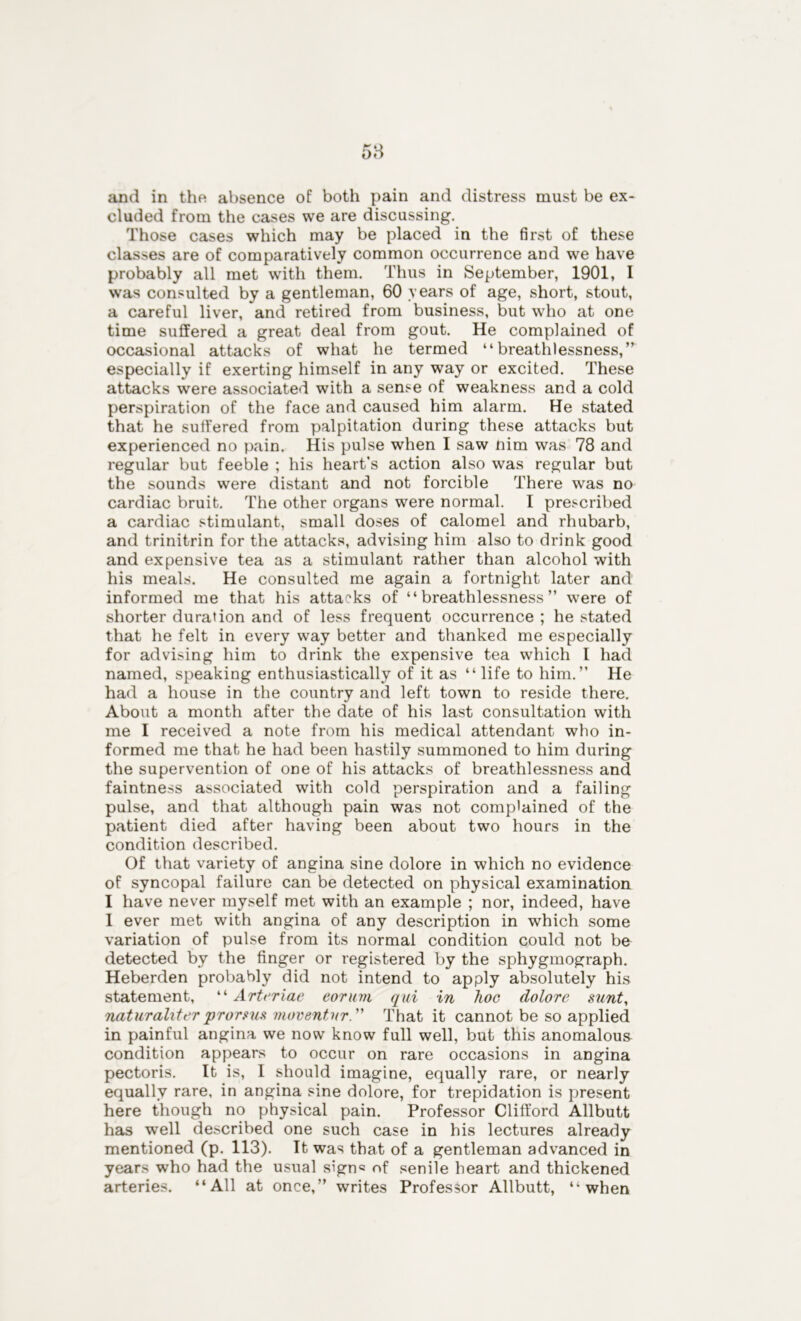 cluded from the cases we are discussing. Those cases which may be placed in the first of these classes are of comparatively common occurrence and we have probably all met with them. Thus in September, 1901, I was consulted by a gentleman, 60 years of age, short, stout, a careful liver, and retired from business, but who at one time suffered a great deal from gout. He complained of occasional attacks of what he termed “breathlessness,” especially if exerting himself in any way or excited. These attacks were associated with a sense of weakness and a cold perspiration of the face and caused him alarm. He stated that he suffered from palpitation during these attacks but experienced no pain. His pulse when I saw nim was 78 and regular but feeble ; his heart’s action also was regular but the sounds were distant and not forcible There was no cardiac bruit. The other organs were normal. I prescribed a cardiac stimulant, small doses of calomel and rhubarb, and trinitrin for the attacks, advising him also to drink good and expensive tea as a stimulant rather than alcohol with his meals. He consulted me again a fortnight later and informed me that his attacks of “breathlessness” were of shorter duration and of less frequent occurrence ; he stated that he felt in every way better and thanked me especially for advising him to drink the expensive tea which I had named, speaking enthusiastically of it as “ life to him.” He had a house in the country and left town to reside there. About a month after the date of his last consultation with me I received a note from his medical attendant who in- formed me that he had been hastily summoned to him during the supervention of one of his attacks of breathlessness and faintness associated with cold perspiration and a failing pulse, and that although pain was not complained of the patient died after having been about two hours in the condition described. Of that variety of angina sine dolore in which no evidence of syncopal failure can be detected on physical examination I have never myself met with an example ; nor, indeed, have I ever met with angina of any description in which some variation of pulse from its normal condition could not be detected by the finger or registered by the sphygmograph. Heberden probably did not intend to apply absolutely his statement, “ Arteriae eorum qui in hoc dolore sunt, naturaliter prorsus moventnr. That it cannot be so applied in painful angina we now know full well, but this anomalous condition appears to occur on rare occasions in angina pectoris. It is, I should imagine, equally rare, or nearly equally rare, in angina sine dolore, for trepidation is present here though no physical pain. Professor Clifford Allbutt has well described one such case in his lectures already mentioned (p. 113). It was that of a gentleman advanced in years who had the usual sign® nf senile heart and thickened arteries. “All at once,” writes Professor Allbutt, “when