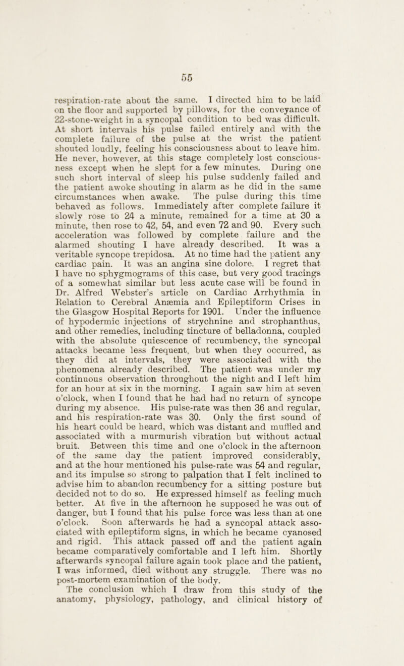 respiration-rate about the same. 1 directed him to be laid on the floor and supported by pillows, for the conveyance of 22-stone-weight in a syncopal condition to bed was difficult. At short intervals his pulse failed entirely and with the complete failure of the pulse at the wrist the patient shouted loudly, feeling his consciousness about to leave him. He never, however, at this stage completely lost conscious- ness except when he slept for a few minutes. During one such short interval of sleep his pulse suddenly failed and the patient awoke shouting in alarm as he did in the same circumstances when awake. The pulse during this time behaved as follows. Immediately after complete failure it slowly rose to 24 a minute, remained for a time at 30 a minute, then rose to 42, 54, and even 72 and 90. Every such acceleration was followed by complete failure and the alarmed shouting I have already described. It was a veritable syncope trepidosa. At no time had the patient any cardiac pain. It was an angina sine dolore. I regret that I have no sphygmograms of this case, but very good tracings of a somewhat similar but less acute case will be found in Dr. Alfred Webster’s article on Cardiac Arrhythmia in Relation to Cerebral Anaemia and Epileptiform Crises in the Glasgow Hospital Reports for 1901. Under the influence of hypodermic injections of strychnine and strophanthus, and other remedies, including tincture of belladonna, coupled with the absolute quiescence of recumbency, the syncopal attacks became less frequent, but when they occurred, as they did at intervals, they were associated with the phenomena already described. The patient was under my continuous observation throughout the night and I left him for an hour at six in the morning. I again saw him at seven o’clock, when I found that he had had no return of syncope during my absence. His pulse-rate was then 36 and regular, and his respiration-rate was 30. Only the first sound of his heart could be heard, which was distant and muffled and associated with a murmurish vibration but without actual bruit. Between this time and one o’clock in the afternoon of the same day the patient improved considerably, and at the hour mentioned his pulse-rate was 54 and regular, and its impulse so strong to palpation that I felt inclined to advise him to abandon recumbency for a sitting posture but decided not to do so. He expressed himself as feeling much better. At five in the afternoon he supposed he was out of danger, but I found that his pulse force was less than at one o’clock. Soon afterwards he had a syncopal attack asso- ciated with epileptiform signs, in which he became cyanosed and rigid. This attack passed off and the patient again became comparatively comfortable and I left him. Shortly afterwards syncopal failure again took place and the patient, I was informed, died without any struggle. There was no post-mortem examination of the body. The conclusion which I draw from this study of the anatomy, physiology, pathology, and clinical history of