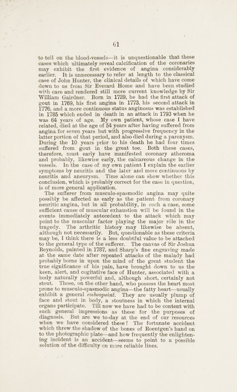 to tell on the blood-vessels—it is unquestionable that those cases which ultimately reveal calcification of the coronaries may exhibit the first evidence of angina considerably earlier. It is unnecessary to refer at length to the classical case of John Hunter, the clinical details of which have come down to us from Sir Everard Home and have been studied with care and rendered still more current knowledge by Sir William Gairdner. Born in 1729, he had the first attack of gout in 1769, his first angina in 1773, his second attack in 1776, and a more continuous status anginosus was established in 1785 which ended in death in an attack in 1793 when he was 64 years of age. My own patient, whose case I have related, died at the age of 54 years after having suffered from angina for seven years but with progressive frequency in the latter portion of that period, and also died during a paroxysm. During the 10 years prior to his death he had four times suffered from gout in the great toe. Both these cases, therefore, must early have manifested coronary atheroma and probably, likewise early, the calcareous change in the vessels. In the case of my own patient I explain the earlier symptoms by neuritis and the later and moie continuous by neuritis and aneurysm. Time alone can show whether this conclusion, which is probably correct for the case in question, is of more general application. The sufferer from musculo-spasmodic angina may quite possibly be affected as early as the patient from coronary neuritic angina, but in all probability, in such a case, some sufficient cause of muscular exhaustion will be found in the events immediately antecedent to the attack which may point to the muscular factor playing the major role in the tragedy. The arthritic history may likewise be absent, although not necessarily. But, questionable as these criteria may be, I think there is a less doubtful value to be attached to the general type of the sufferer. The canvas of Sir Joshua Reynolds, painted in 1787, and Sharp’s fine engraving made at the same date after repeated attacks of the malady had probably borne in upon the mind of the great student the true significance of his pain, have brought down to us the keen, alert, and cogitative face of Hunter, associated with a body naturally powerful and, although short, certainly not stout. Those, on the other hand, who possess the heart most prone to musculo-spasmodic angina—the fatty heart—usually exhibit a general embonpoint. They are usually plump of face and stout in body, a stoutness in which the internal organs participate. Till now we have had to be content with such general impressions as these for the purposes of diagnosis. But are we to-day at the end of our resources when we have considered these ? The fortunate accident which threw the shadow of the bones of Roentgen’s hand on to the photographic plate—and how frequently the enlighten- ing incident is an accident—seems to point to a possible solution of the difficulty on more reliable lines.