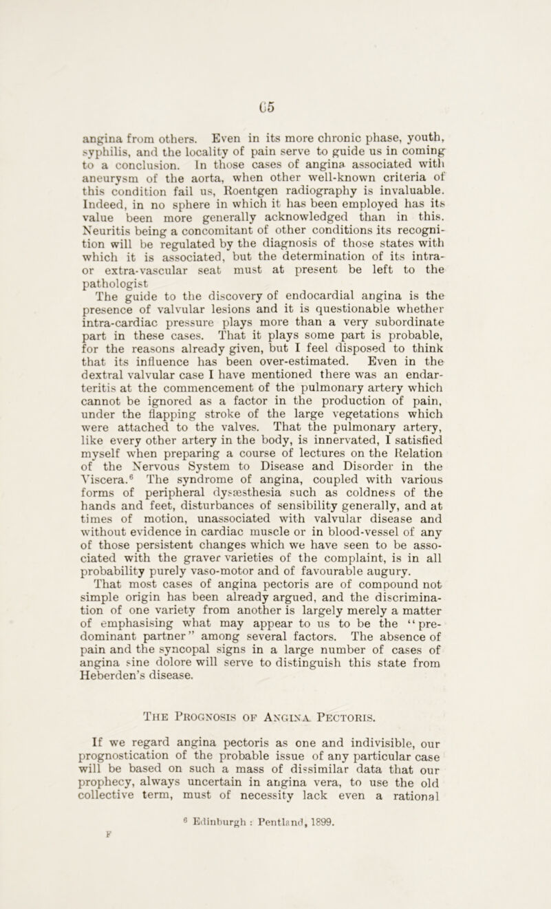 angina from others. Even in its more chronic phase, youth, syphilis, and the locality of pain serve to guide us in coming to a conclusion. In those cases of angina associated with aneurysm of the aorta, when other well-known criteria of this condition fail us, Roentgen radiography is invaluable. Indeed, in no sphere in which it has been employed has its value been more generally acknowledged than in this. Neuritis being a concomitant of other conditions its recogni- tion will be regulated by the diagnosis of those states with which it is associated, but the determination of its intra- or extra-vascular seat must at present be left to the pathologist The guide to the discovery of endocardial angina is the presence of valvular lesions and it is questionable whether intra-cardiac pressure plays more than a very subordinate part in these cases. That it plays some part is probable, for the reasons already given, but I feel disposed to think that its influence has been over-estimated. Even in the dextral valvular case I have mentioned there was an endar- teritis at the commencement of the pulmonary artery which cannot be ignored as a factor in the production of pain, under the flapping stroke of the large vegetations which were attached to the valves. That the pulmonary artery, like every other artery in the body, is innervated, I satisfied myself when preparing a course of lectures on the Relation of the Nervous System to Disease and Disorder in the Viscera.6 The syndrome of angina, coupled with various forms of peripheral dysassthesia such as coldness of the hands and feet, disturbances of sensibility generally, and at times of motion, unassociated with valvular disease and without evidence in cardiac muscle or in blood-vessel of any of those persistent changes which we have seen to be asso- ciated with the graver varieties of the complaint, is in all probability purely vaso-motor and of favourable augury. That most cases of angina pectoris are of compound not simple origin has been already argued, and the discrimina- tion of one variety from another is largely merely a matter of emphasising what may appear to us to be the “pre- dominant partner ” among several factors. The absence of pain and the syncopal signs in a large number of cases of angina sine dolore will serve to distinguish this state from Heberden’s disease. The Prognosis of Angina Pectoris. If we regard angina pectoris as one and indivisible, our prognostication of the probable issue of any particular case will be based on such a mass of dissimilar data that our prophecy, always uncertain in angina vera, to use the old collective term, must of necessity lack even a rational