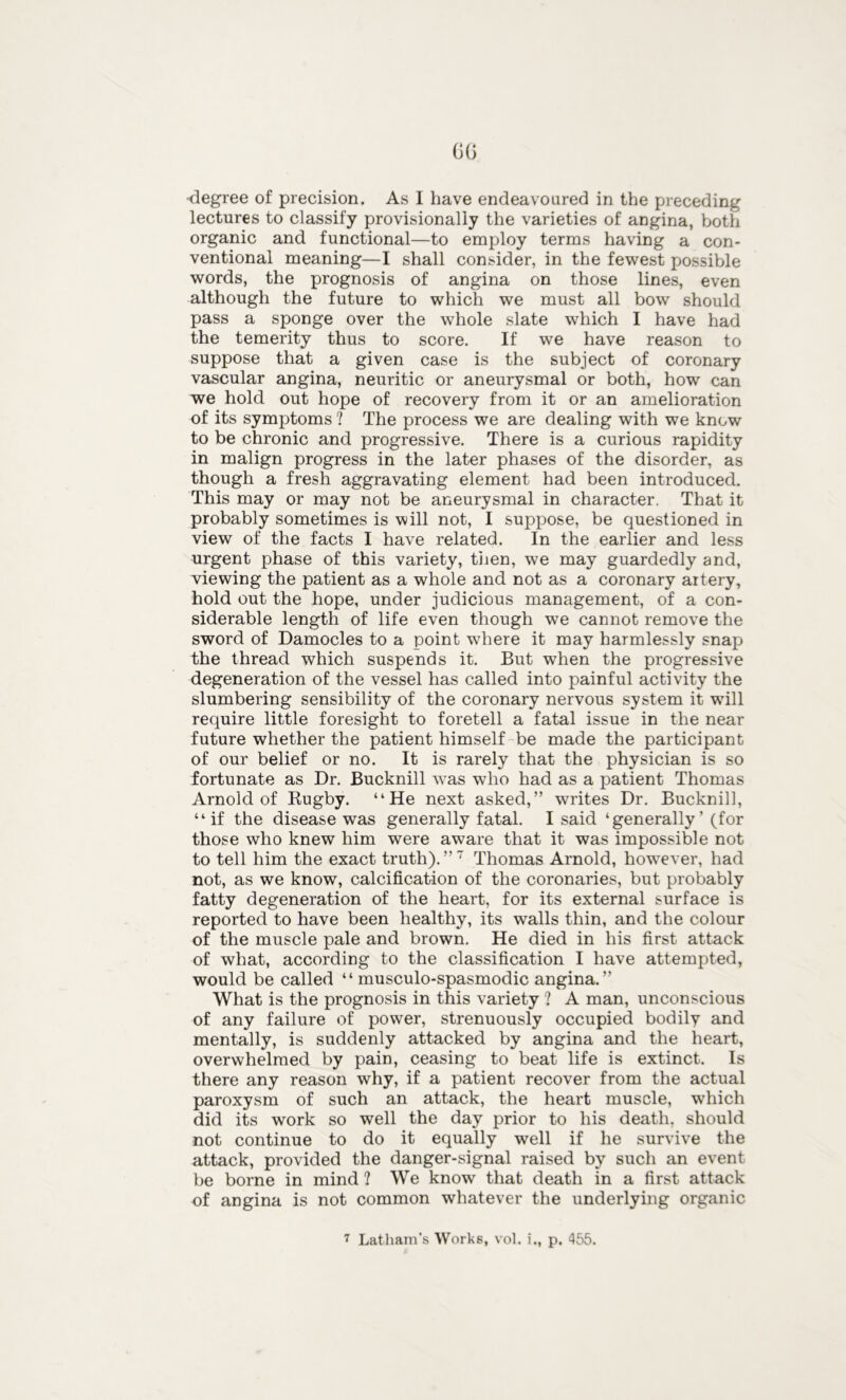 00 degree of precision. As I have endeavoured in the preceding lectures to classify provisionally the varieties of angina, both organic and functional—to employ terms having a con- ventional meaning—I shall consider, in the fewest possible words, the prognosis of angina on those lines, even although the future to which we must all bow should pass a sponge over the whole slate which I have had the temerity thus to score. If we have reason to suppose that a given case is the subject of coronary vascular angina, neuritic or aneurysmal or both, how can we hold out hope of recovery from it or an amelioration of its symptoms ? The process we are dealing with we know to be chronic and progressive. There is a curious rapidity in malign progress in the later phases of the disorder, as though a fresh aggravating element had been introduced. This may or may not be aneurysmal in character. That it probably sometimes is will not, I suppose, be questioned in view of the facts I have related. In the earlier and less urgent phase of this variety, then, we may guardedly and, viewing the patient as a whole and not as a coronary artery, hold out the hope, under judicious management, of a con- siderable length of life even though we cannot remove the sword of Damocles to a point where it may harmlessly snap the thread which suspends it. But when the progressive degeneration of the vessel has called into painful activity the slumbering sensibility of the coronary nervous system it wTill require little foresight to foretell a fatal issue in the near future whether the patient himself be made the participant of our belief or no. It is rarely that the physician is so fortunate as Dr. Bucknill was who had as a patient Thomas Arnold of Rugby. “He next asked,” writes Dr. Bucknill, “if the disease was generally fatal. I said ‘generally' (for those who knew him were aware that it was impossible not to tell him the exact truth).”7 Thomas Arnold, however, had not, as we know, calcification of the coronaries, but probably fatty degeneration of the heart, for its external surface is reported to have been healthy, its walls thin, and the colour of the muscle pale and brown. He died in his first attack of what, according to the classification I have attempted, would be called “ musculo-spasmodic angina.” What is the prognosis in this variety ? A man, unconscious of any failure of power, strenuously occupied bodily and mentally, is suddenly attacked by angina and the heart, overwhelmed by pain, ceasing to beat life is extinct. Is there any reason why, if a patient recover from the actual paroxysm of such an attack, the heart muscle, which did its work so well the day prior to his death, should not continue to do it equally well if he survive the attack, provided the danger-signal raised by such an event be borne in mind ? We know that death in a first attack of angina is not common whatever the underlying organic