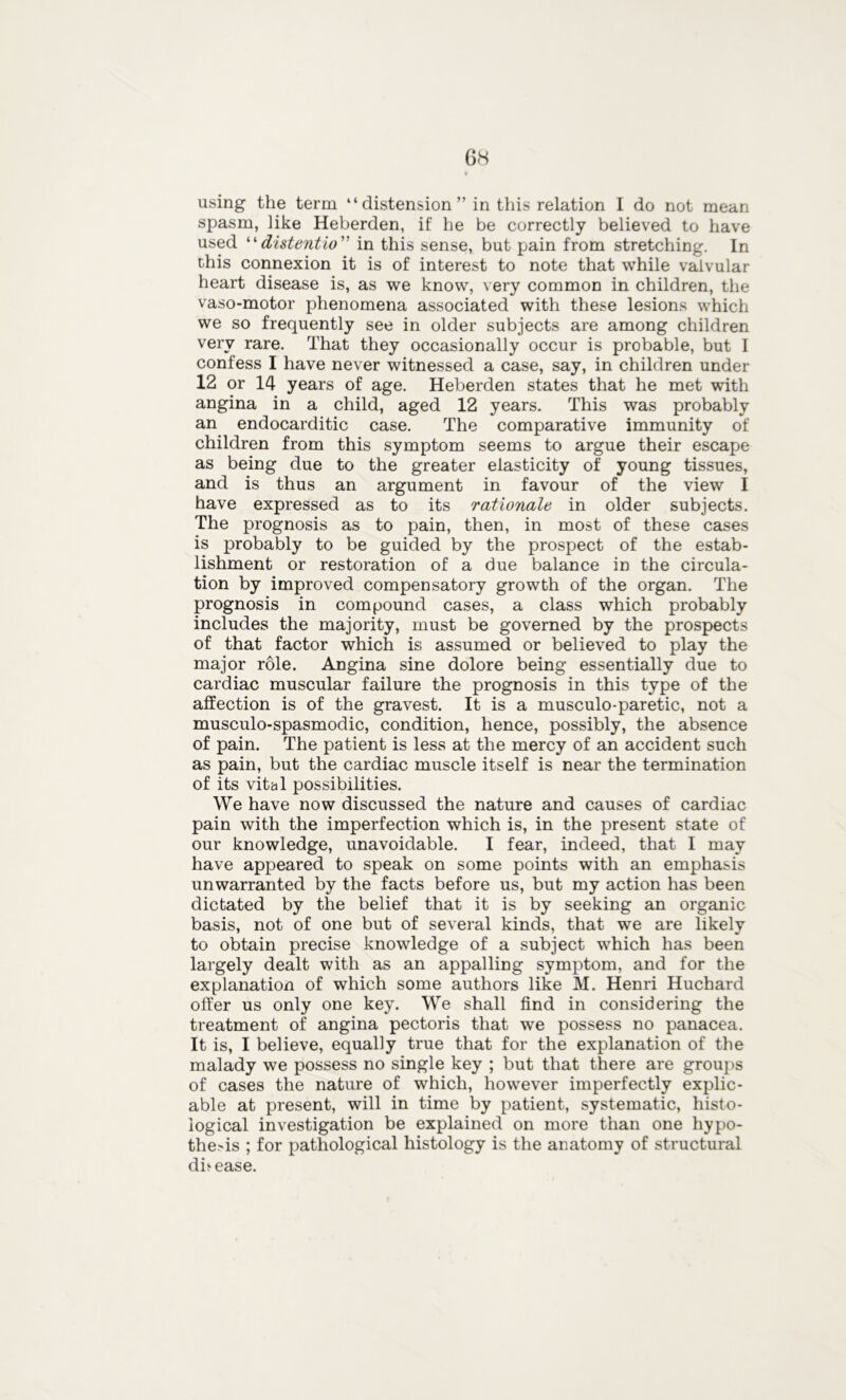 using the term “distension” in this relation I do not mean spasm, like Heberden, if he be correctly believed to have used “distentio in this sense, but pain from stretching. In this connexion it is of interest to note that while valvular heart disease is, as we know, very common in children, the vaso-motor phenomena associated with these lesions which we so frequently see in older subjects are among children very rare. That they occasionally occur is probable, but I confess I have never witnessed a case, say, in children under 12 or 14 years of age. Heberden states that he met with angina in a child, aged 12 years. This was probably an endocarditic case. The comparative immunity of children from this symptom seems to argue their escape as being due to the greater elasticity of young tissues, and is thus an argument in favour of the view I have expressed as to its rationale in older subjects. The prognosis as to pain, then, in most of these cases is probably to be guided by the prospect of the estab- lishment or restoration of a due balance in the circula- tion by improved compensatory growth of the organ. The prognosis in compound cases, a class which probably includes the majority, must be governed by the prospects of that factor which is assumed or believed to play the major role. Angina sine dolore being essentially due to cardiac muscular failure the prognosis in this type of the affection is of the gravest. It is a musculo-paretic, not a musculo-spasmodic, condition, hence, possibly, the absence of pain. The patient is less at the mercy of an accident such as pain, but the cardiac muscle itself is near the termination of its vital possibilities. We have now discussed the nature and causes of cardiac pain with the imperfection which is, in the present state of our knowledge, unavoidable. I fear, indeed, that I may have appeared to speak on some points with an emphasis unwarranted by the facts before us, but my action has been dictated by the belief that it is by seeking an organic basis, not of one but of several kinds, that we are likely to obtain precise knowledge of a subject which has been largely dealt with as an appalling symptom, and for the explanation of which some authors like M. Henri Huchard offer us only one key. We shall find in considering the treatment of angina pectoris that we possess no panacea. It is, I believe, equally true that for the explanation of the malady we possess no single key ; but that there are groups of cases the nature of which, however imperfectly explic- able at present, will in time by patient, systematic, histo- logical investigation be explained on more than one hypo- thesis ; for pathological histology is the anatomy of structural disease.