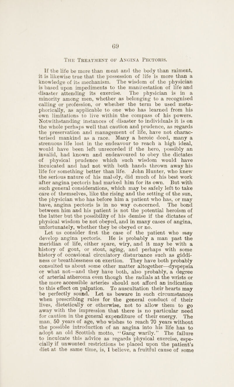 The Treatment of Angina Pectoris. If the life be more than meat and the body than raiment, it is likewise true that the possession of life is more than a knowledge of its mechanism. The wisdom of the physician is based upon impediments to the manilestation of life and disaster attending its exercise. The physician is in a minority among men, whether as belonging to a recognised calling or profession, or whether the term be used meta- phorically, as applicable to one who has learned from his own limitations to live within the compass of his powers. Notwithstanding instances of disaster to individuals it is on the whole perhaps well that caution and prudence, as regards the preservation and management of life, have not charac- terised mankind as a race. Many a heroic deed, many a strenuous life lost in the endeavour to reach a high ideal, would have been left unrecorded if the hero, possibly an invalid, had known and endeavoured to obey the dictates of physical prudence which such wisdom would have inculcated and had not with both hands thrown away his life for something better than life. John Hunter, who knew the serious nature of his malady, did much of his best work after angina pectoris had marked him for its own. But with such general considerations, which may be safely left to take care of themselves, like the rising and the setting of the sun, the physician who has before him a patient who has, or may have, angina pectoris is in no way concerned. The bond between him and his patient is not the potential heroism of the latter but the possibility of his demise if the dictates of physical wisdom be not obeyed, and in many cases of angina, unfortunately, whether they be obeyed or no. Let us consider first the case of the patient who may develop angina pectoris. He is probably a man past the meridian of life, either spare, wiry, and it may be with a history of gout, or stout, aging, and perhaps with some history of occasional circulatory disturbance such as giddi- ness or breathlessness on exertion. They have both probably consulted us about some other matter altogether—dyspepsia or what not—and they have both, also probably, a degree of arterial atheroma even though the radials at the wrists or the more accessible arteries should not afford an indication to this effect on palpation. To auscultation their hearts may be perfectly sound. Let us beware in such circumstances when prescribing rules for the general conduct of their lives, dietetically or otherwise, not to allow them to go away with the impression that there is no particular need for caution in the general expenditure of their energy. The man, 50 years of age, who wishes to reach 70 years without the possible introduction of an angina into his life has to adopt an old Scottish motto, “Gang warily.” The failure to inculcate this advice as regards physical exercise, espe- cially if unwonted restrictions be placed upon the patient’s diet at the same time, is, I believe, a fruitful cause of some