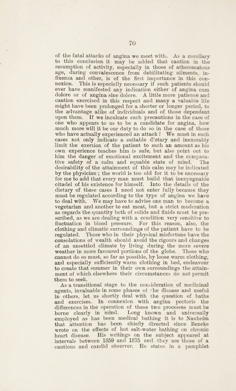 of the fatal attacks of angina we meet with. As a corollary to this conclusion it may be added that caution in the resumption of activity, especially in those of atheromatous age, during convalescence from debilitating ailments, in- fluenza and other, is of the first importance in this con- nexion. This is especially necessary if such patients should ever have manifested any indication either of angina cum dolore or of angina sine dolore. A little more patience and caution exercised in this respect and many a valuable life might have been prolonged for a shorter or longer period, to the advantage alike of individuals and of those dependent upon them. If we inculcate such precautions in the case of one who appears to us to be a candidate for angina, how much more will it be our duty to do so in the case of those who have actually experienced an attack ? We must in such cases not only indicate a suitable dietary and inexorably limit the exeriion of the patient to such an amount as his own experience teaches him is safe, but also point out to him the danger of emotional excitement and the compara- tive safety of a calm and equable state of mind. The desirability of the attainment of this calm may be indicated by the physician ; the world is too old for it to be necessaiy for me to add that every man must build that inexpugnable citadel of his existence for himself. Into the details of the dietary of these cases I need not enter fully because they must be regulated according to the type of angina we have to deal with. We may have to advise one man to become a vegetarian and another to eat meat, but a strict moderation as regards the quantity both of solids and fluids must be pre- scribed, as we are dealing with a condition very sensitive to fluctuation in blood pressure. For this reason, also, the clothing and climatic surroundings of the patient have to be regulated. Those who in their physical misfortune have the consolations of wealth should avoid the rigours and changes of an unsettled climate by living during the more severe weather in more favoured portions of the globe. Those wrho cannot do so must, so far as possible, by loose warm clothing, and especially sufficiently warm clothing in bed, endeavour to create that summer in their own surroundings the attain- ment of which elsewhere their circumstances do not permit them to seek. As a transitional stage to the con>ideration of medicinal agents, invaluable in some phases of i he disease and useful in others, let us shortly deal with the question of baths and exercises. In connexion with angina pectoris the differences in the operation of these two processes must be borne clearly in mind. Long known and universally employed as has been medical bathing it is to Nauheim that attention has been chiefly directed since Beneke wrote on the effects of hot salt-water bathing on chronic heart disease. His wrritings on the subject appeared at intervals between 1859 and 1875 and they are those of a cautious and candid observer. He states in a pamphlet