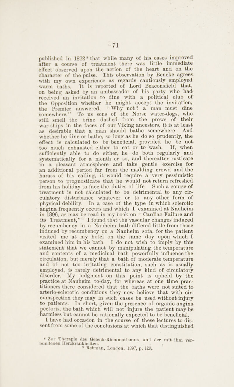 published in 1872 s that while many of his cases improved after a course of treatment there was little immediate effect observed upon the action of the heart and on the character of the pulse. This observation by Beneke agrees with my own experience as regards cautiously employed warm baths. It is reported of Lord Beaconsfield that, on being asked by an ambassador of his party wffio had received an invitation to dine with a political club of the Opposition whether he might accept the invitation, the Premier answered, “Why not? a man must dine somewhere.” To us sons of the Norse water-dogs, who still smell the brine dashed from the prows of their war ships in the faces of our Viking ancestors, it is at least as desirable that a man should bathe somewhere And whether he dine or bathe, so long as he do so prudently, the effect is calculated to be beneficial, provided he be not too much exhausted either to eat or to wash. If, when sufficiently able to do either, he do both regularly and systematically for a month or so, and thereafter rusticate in a pleasant atmosphere and take gentle exercise for an additional period far from the madding crowd and the harass of his calling, it would require a very pessimistic person to prognosticate that he would not return refreshed from his holiday to face the duties of life. Such a course of treatment is not calculated to be detrimental to any cir- culatory disturbance whatever or to any other form of physical debility. In a case of the type in which sclerotic angina frequently occurs and which I examined at Nauheim in 1896, as may be read in my book on “ Cardiac Failure and its Treatment,”  I found that the vascular changes induced by recumbency in a Nauheim bath differed little from those induced by recumbency on a Nauheim sofa, for the patient visited me at my hotel on the same day upon which I examined him in his bath. I do not wish to imply by this statement that we cannot by manipulating the temperature and contents of a medicinal bath powerfully influence the circulation, but merely that a bath of moderate temperature and of not too irritating constitution, such as is usually employed, is rarely detrimental to any kind of circulatory disorder. My judgment on this point is upheld by the practice at Nauheim to-day, for whereas at one time prac- titioners there considered that the baths were not suited to arterio-sclerotic conditions they now believe that with cir- cumspection they may in such cases be used without injury to patients. In short, given the presence of organic angina pectoris, the bath which will not injure the patient may be harmless but cannot be rationally expected to be beneficial. I have had occasion in the course of these lectures to dis- sent from some of the conclusions at which that distinguished * Zur Thrrapie des Gelenk-Rheumatismus uni der mit ihra ver- bundenen Herzkrankheiten. 9 Rebman, London, 1897, p. 129,