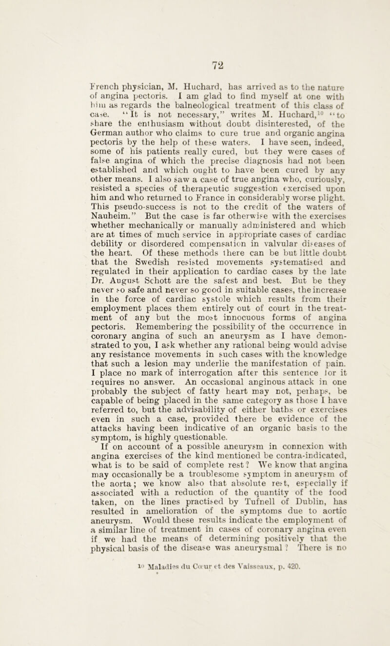 French physician, M. Huchard, has arrived as to the nature of angina pectoris. I am glad to find myself at one with hi m as regards the balneological treatment of this class of ca->e. “It is not necessary,” writes M. Huchard,10 “to share the enthusiasm without doubt disinterested, of the German author who claims to cure true and organic angina pectoris by the help of these waters. I have seen, indeed, some of his patients really cured, but they were cases of false angina of which the precise diagnosis had not been established and which ought to have been cured by any other means. I also saw a case of true angina who, curiously, resisted a species of therapeutic suggestion exercised upon him and who returned to France in considerably worse plight. This pseudo-success is not to the credit of the waters of Nauheim.” But the case is far otherwise with the exercises whether mechanically or manually administered and which are at times of much service in appropriate cases of cardiac debility or disordered compensation in valvular diseases of the heart. Of these methods there can be but little doubt that the Swedish resisted movements systematised and regulated in their application to cardiac cases by the late Dr. August Schott are the safest and best. But be they never so safe and never so good in suitable cases, the increase in the force of cardiac systole which results from their employment places them entirely out of court in the treat- ment of any but the most innocuous forms of angina pectoris. Remembering the possibility of the occurrence in coronary angina of such an aneurysm as I have demon- strated to you, I ask whether any rational being would advise any resistance movements in such cases with the knowledge that such a lesion may underlie the manifestation of pain. I place no mark of interrogation after this sentence lor it requires no answer. An occasional anginous attack in one probably the subject of fatty heart may not, peihaps, be capable of being placed in the same category as those I have referred to, but the advisability of either baths or exercises even in such a case, provided there be evidence of the attacks having been indicative of an organic basis to the symptom, is highly questionable. If on account of a possible aneurysm in connexion with angina exercises of the kind mentioned be contra-indicated, what is to be said of complete rest? We know that angina may occasionally be a troublesome symptom in aneurysm of the aorta; we know also that absolute rest, especially if associated with a reduction of the quantity of the food taken, on the lines practised by Tufnell of Dublin, has resulted in amelioration of the symptoms due to aortic aneurysm. Would these results indicate the employment of a similar line of treatment in cases of coronary angina even if we had the means of determining positively that the physical basis of the disease was aneurysmal .’ There is no 1,1 Maladies du Ca ur et des Vaisseaux, p. 420.