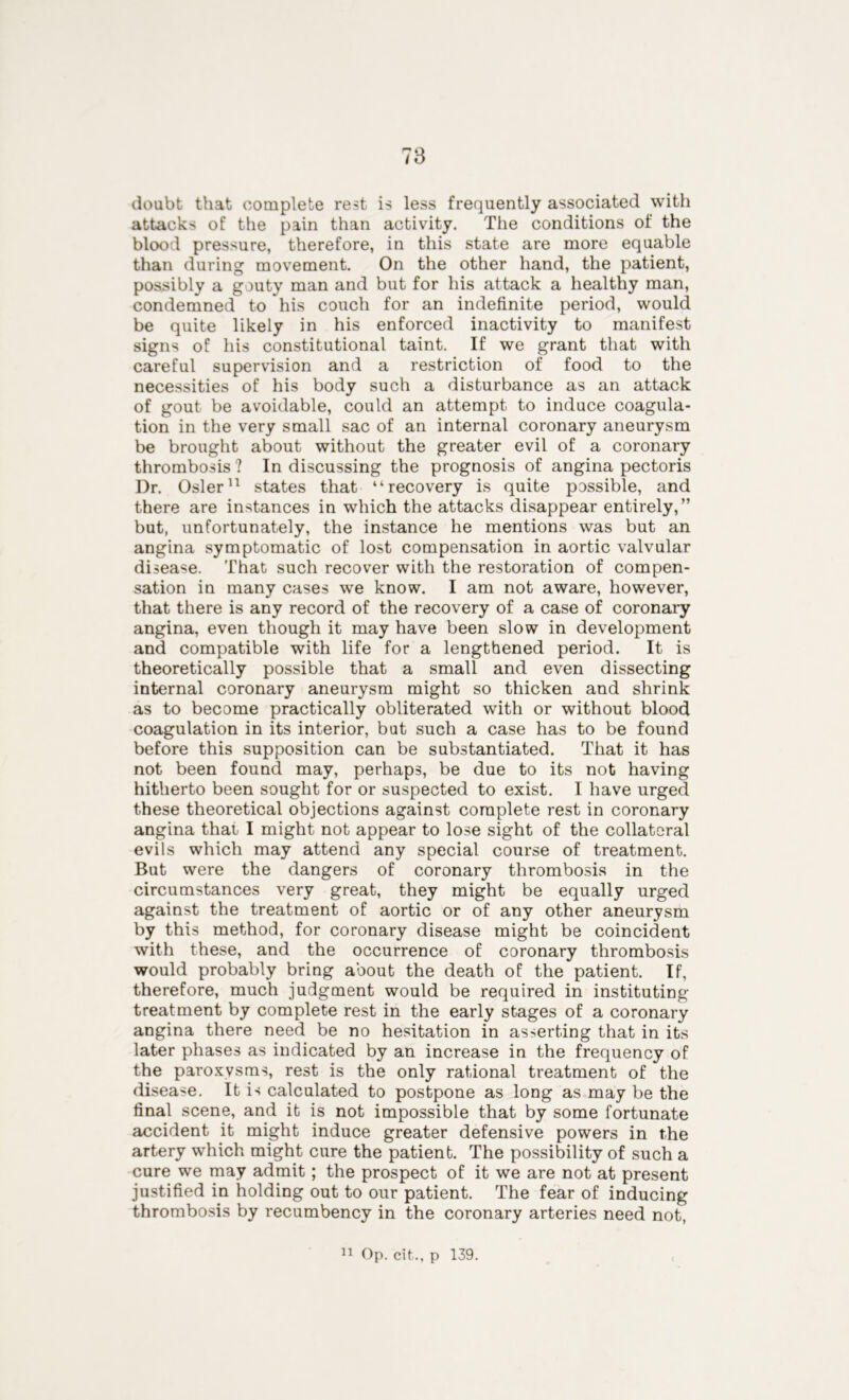 doubt that complete rest is less frequently associated with attacks of the pain than activity. The conditions of the blood pressure, therefore, in this state are more equable than during movement. On the other hand, the patient, possibly a gouty man and but for his attack a healthy man, condemned to his couch for an indefinite period, would be quite likely in his enforced inactivity to manifest signs of his constitutional taint. If we grant that with careful supervision and a restriction of food to the necessities of his body such a disturbance as an attack of gout be avoidable, could an attempt to induce coagula- tion in the very small sac of an internal coronary aneurysm be brought about without the greater evil of a coronary thrombosis ? In discussing the prognosis of angina pectoris Dr. Osier11 states that “recovery is quite possible, and there are instances in which the attacks disappear entirely,” but, unfortunately, the instance he mentions was but an angina symptomatic of lost compensation in aortic valvular disease. That such recover with the restoration of compen- sation in many cases we know. I am not aware, however, that there is any record of the recovery of a case of coronary angina, even though it may have been slow in development and compatible with life for a lengthened period. It is theoretically possible that a small and even dissecting internal coronary aneurysm might so thicken and shrink as to become practically obliterated with or without blood coagulation in its interior, but such a case has to be found before this supposition can be substantiated. That it has not been found may, perhaps, be due to its not having hitherto been sought for or suspected to exist. I have urged these theoretical objections against complete rest in coronary angina that, I might not appear to lose sight of the collateral evils which may attend any special course of treatment. But were the dangers of coronary thrombosis in the circumstances very great, they might be equally urged against the treatment of aortic or of any other aneurysm by this method, for coronary disease might be coincident with these, and the occurrence of coronary thrombosis would probably bring about the death of the patient. If, therefore, much judgment would be required in instituting treatment by complete rest in the early stages of a coronary angina there need be no hesitation in asserting that in its later phases as indicated by an increase in the frequency of the paroxysms, rest is the only rational treatment of the disease. It is calculated to postpone as long as may be the final scene, and it is not impossible that by some fortunate accident it might induce greater defensive powers in the artery which might cure the patient. The possibility of such a cure we may admit; the prospect of it we are not at present justified in holding out to our patient. The fear of inducing thrombosis by recumbency in the coronary arteries need not,