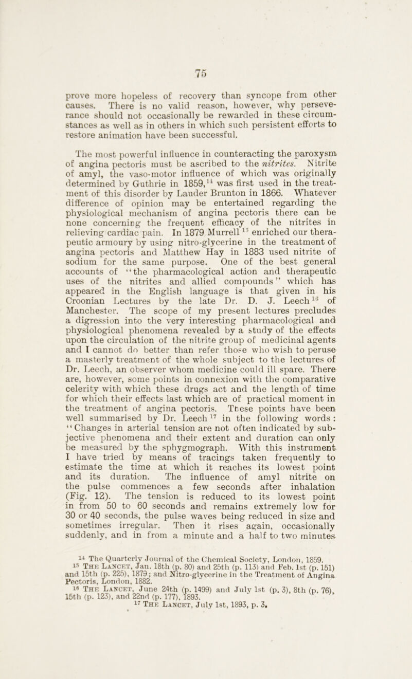 prove more hopeless of recovery than syncope from other causes. There is no valid reason, however, why perseve- rance should not occasionally be rewarded in these circum- stances as well as in others in which such persistent efforts to restore animation have been successful. The most powerful influence in counteracting the paroxysm of angina pectoris must be ascribed to the nitrites. Nitrite of amyl, the vaso-motor influence of which was originally determined by Guthrie in 1859,11 was first used in the treat- ment of this disorder by Lauder Brunton in 1866. Whatever difference of opinion may be entertained regarding the physiological mechanism of angina pectoris there can be none concerning the frequent efficacy of the nitrites in relieving cardiac pain. In 1879 Murrelllj enriched our thera- peutic armoury by using nitro-glycerine in the treatment of angina pectoris and Matthew Hay in 1883 used nitrite of sodium for the same purpose. One of the best general accounts of “the pharmacological action and therapeutic uses of the nitrites and allied compounds ” which has appeared in the English language is that given in his Croonian Lectures by the late Dr. D. J. Leech16 of Manchester. The scope of my present lectures precludes a digression into the very interesting pharmacological and physiological phenomena revealed by a study of the effects upon the circulation of the nitrite group of medicinal agents and I cannot do better than refer those who wish to peruse a masterly treatment of the whole subject to the lectures of Dr. Leech, an observer whom medicine could ill spare. There are, however, some points in connexion with the comparative celerity with which these drugs act and the length of time for which their effects last which are of practical moment in the treatment of angina pectoris. These points have been well summarised by Dr. Leech 17 in the following words : “Changes in arterial tension are not often indicated by sub- jective phenomena and their extent and duration can only be measured by the sphygmograph. With this instrument I have tried by means of tracings taken frequently to estimate the time at which it reaches its lowest point and its duration. The influence of amyl nitrite on the pulse commences a few seconds after inhalation (Fig. 12). The tension is reduced to its lowest point in from 50 to 60 seconds and remains extremely low for 30 or 40 seconds, the pulse waves being reduced in size and sometimes irregular. Then it rises again, occasionally suddenly, and in from a minute and a half to two minuter 14 The Quarterly Journal of the Chemical Society, London, 1859. 15 The Lancet, Jan. 18th (p. 80) and 25th (p. 113) and Feb. 1st (p. 151) and 15th (p. 225), 1879; and Nitro-glycerine in the Treatment of Angina Pectoris, London, 1882. 18 The Lancet, June 24th (p. 1499) and July 1st (p. 3), 8th (p. 76) 15th (p. 123), and 22nd (p. 177), 1893. P U