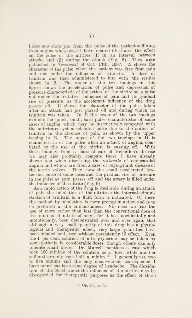 1 also now show you from the pulse of the patient suffering from angina whose case 1 have related illustrates the effect on the pulse of the nitrites (1) in an interval between attacks and (2) during the attack (Fig. 8). They were published in Treatment of Oct. 14th, 1897. A shows the character of the pulse when the patient was free from pain and not under the influence of trinitrin. A dose of trinitrin was then administered to him with the results shown in B. The upper of the two tracings in this figure shows the acceleration of pulse and depression of pressure characteristic of the action of the nitrite on a pulse not under the irritative influence of pain and its gradual rise of pressure as the accelerant influence of the drug passes off. C shows the character of the pulse taken after an attack had just passed off and during which no trinitrin was taken. In D the lower of the two tracings exhibits the quick, small, hard pulse characteristic of some cases of angina which may be instructively compared with the unirritated yet accelerated pulse due to the action of trinitrin in the absence of pain, as shown by the upper tracing in B. The upper of the two tracings in D is characteristic of the pulse when an attack of angina, com- bated by the use of the nitrite, is passing off. With these tracings from a classical case of Heberden’s disease we may also profitably compare those I have already shown you when discussing the rationale of endocardial angina and which are from a case of regurgitant disease of the aortic valves. They show the small, accelerated, low- tension pulse of some cases and the gradual rise of pressure in the pulse as pain passes off and the artery is filled under the influence of the nitrite (Fig. 9). As a rapid action of the drug is desirable during an attack of pain the inhalation of the nitrite or the internal admini- stration of trinitrin in a fluid form is indicated. Of these the method by inhalation is more prompt in action and is to be preferred in the circumstances. Nor need we fear the use of more rather than less than the conventional dose of five minims of nitrite of amyl, for it has, accidentally and intentionally, been demonstrated over and over again that although a very small quantity of this drug has a physio- logical and therapeutic effect, very large quantities have been inhaled and used without persistently ill effect. Even the 1 per cent, solution of nitro-glycerine may be taken by some patients in considerable doses, though others can only tolerate small doses. Dr. Murrell mentions a case which took 100 minims of the solution as a dose, while another suffered severely from half a minim.19 I generally use two to five minims and the only inconvenient consequence I have noted has been some degree of headache. The dioxida- tion of the blood under the influence of the nitrites may be disregarded for therapeutic purposes as the effect of these