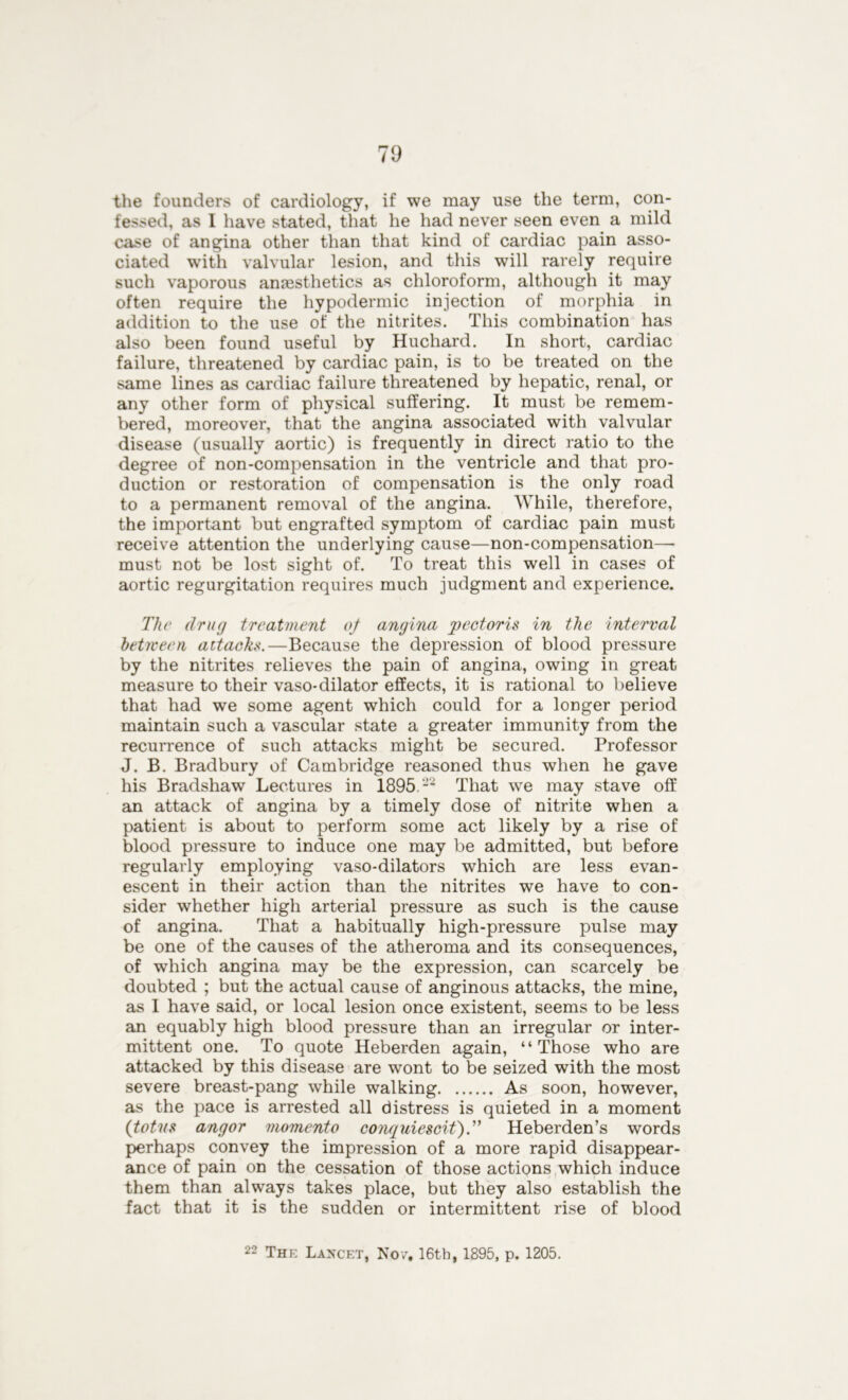 the founders of cardiology, if we may use the term, con- fessed, as I have stated, that he had never seen even a mild case of angina other than that kind of cardiac pain asso- ciated with valvular lesion, and this will rarely require such vaporous anaesthetics as chloroform, although it may often require the hypodermic injection of morphia in addition to the use of the nitrites. This combination has also been found useful by Huchard. In short, cardiac failure, threatened by cardiac pain, is to be treated on the same lines as cardiac failure threatened by hepatic, renal, or any other form of physical suffering. It must be remem- bered, moreover, that the angina associated with valvular disease (usually aortic) is frequently in direct ratio to the degree of non-compensation in the ventricle and that pro- duction or restoration of compensation is the only road to a permanent removal of the angina. While, therefore, the important but engrafted symptom of cardiac pain must receive attention the underlying cause—non-compensation—• must not be lost sight of. To treat this well in cases of aortic regurgitation requires much judgment and experience. The drug treatment of angina pectoris in the interval between attacks.—Because the depression of blood pressure by the nitrites relieves the pain of angina, owing in great measure to their vaso-dilator effects, it is rational to believe that had we some agent which could for a longer period maintain such a vascular state a greater immunity from the recurrence of such attacks might be secured. Professor J. B. Bradbury of Cambridge reasoned thus when he gave his Bradshaw Lectures in 1895.22 That we may stave off an attack of angina by a timely dose of nitrite when a patient is about to perform some act likely by a rise of blood pressure to induce one may be admitted, but before regularly employing vaso-dilators which are less evan- escent in their action than the nitrites we have to con- sider whether high arterial pressure as such is the cause of angina. That a habitually high-pressure pulse may be one of the causes of the atheroma and its consequences, of which angina may be the expression, can scarcely be doubted ; but the actual cause of anginous attacks, the mine, as I have said, or local lesion once existent, seems to be less an equably high blood pressure than an irregular or inter- mittent one. To quote Heberden again, “Those who are attacked by this disease are wont to be seized with the most severe breast-pang while walking As soon, however, as the pace is arrested all distress is quieted in a moment (totns angor momento conquiescif).” Heberden’s words perhaps convey the impression of a more rapid disappear- ance of pain on the cessation of those actions which induce them than always takes place, but they also establish the fact that it is the sudden or intermittent rise of blood