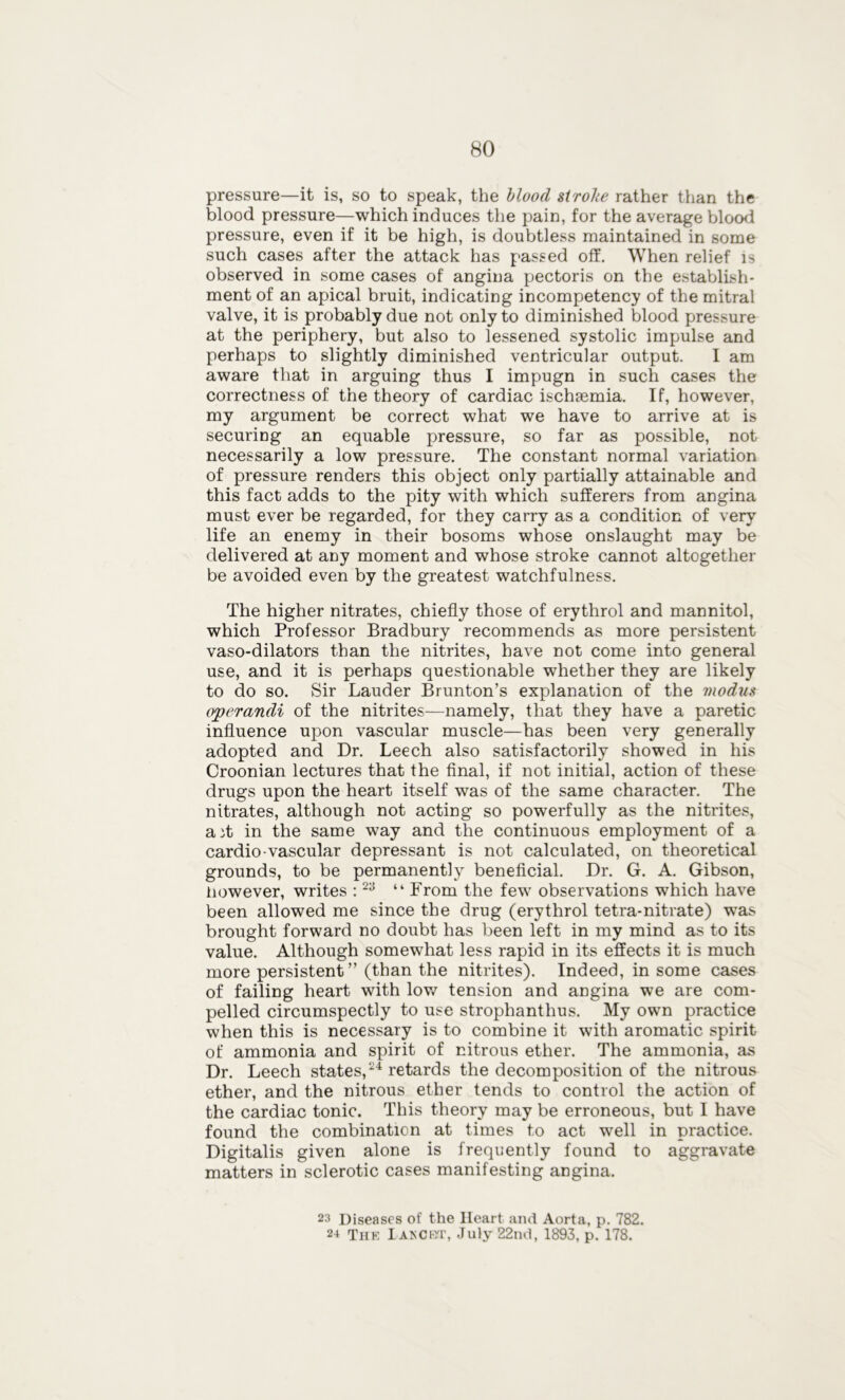 pressure—it is, so to speak, the blood strobe rather than the blood pressure—which induces the pain, for the average blood pressure, even if it be high, is doubtless maintained in some such cases after the attack has passed off. When relief is observed in some cases of angina pectoris on the establish- ment of an apical bruit, indicating incompetency of the mitral valve, it is probably due not only to diminished blood pressure at the periphery, but also to lessened systolic impulse and perhaps to slightly diminished ventricular output. I am aware that in arguing thus I impugn in such cases the correctness of the theory of cardiac ischaemia. If, however, my argument be correct what we have to arrive at is securing an equable pressure, so far as possible, not necessarily a low pressure. The constant normal variation of pressure renders this object only partially attainable and this fact adds to the pity with which sufferers from angina must ever be regarded, for they carry as a condition of very life an enemy in their bosoms whose onslaught may be delivered at any moment and whose stroke cannot altogether be avoided even by the greatest watchfulness. The higher nitrates, chiefly those of erythrol and mannitol, which Professor Bradbury recommends as more persistent vaso-dilators than the nitrites, have not come into general use, and it is perhaps questionable whether they are likely to do so. Sir Lauder Brunton’s explanation of the modus operandi of the nitrites—namely, that they have a paretic influence upon vascular muscle—has been very generally adopted and Dr. Leech also satisfactorily showed in his Croonian lectures that the final, if not initial, action of these drugs upon the heart itself was of the same character. The nitrates, although not acting so powerfully as the nitrites, ait in the same way and the continuous employment of a cardio-vascular depressant is not calculated, on theoretical grounds, to be permanently beneficial. Dr. G. A. Gibson, however, writes :23 “ From the few observations which have been allowed me since the drug (erythrol tetra-nitrate) was brought forward no doubt has been left in my mind as to its value. Although somewhat less rapid in its effects it is much more persistent” (than the nitrites). Indeed, in some cases of failing heart with low tension and angina we are com- pelled circumspectly to use strophanthus. My own practice when this is necessary is to combine it with aromatic spirit of ammonia and spirit of nitrous ether. The ammonia, as Dr. Leech states,24 retards the decomposition of the nitrous ether, and the nitrous ether tends to control the action of the cardiac tonic. This theory may be erroneous, but 1 have found the combination at times to act well in practice. Digitalis given alone is frequently found to aggravate matters in sclerotic cases manifesting angina. 23 Diseases of the Heart and Aorta, p. 782.