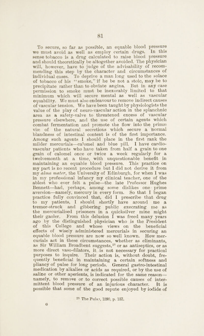 To secure, so far as possible, an equable blood pressure we must avoid as well as employ certain drugs. In this sense tobacco is a drug calculated to raise blood pressure and should theoretically be altogether avoided. The physician will, however, have to judge of the advisability of recom- mending this step by the character and circumstances of individual cases. To deprive a man long used to the solace of tobacco of his “smoke,” if he be not a stoic, may be to precipitate rather than to obviate angina. But in any case permission to smoke must be inexorably limited to that minimum which will secure mental as well as vascular equability. We must also endeavour to remove indirect causes of vascular tension. We have been taught by physiologists the value of the play of neuro-vascular action in the splanchnic area as a safety-valve to threatened excess of vascular pressure elsewhere, and the use of certain agents which combat fermentation and promote the flow into the primm vim of the natural secretions which secure a normal blandness of intestinal content is of the first importance. Among such agents I should place in the first rank the milder mercurials—ca’omel and blue pill. I have cardio- vascular patients who have taken from half a grain to one grain of calomel once or twice a week regularly for a twelvemonth at a time, with unquestionable benefit in maintaining an equable blood pressure. This practice on my part is no recent procedure but I did not derive it from my alma mater, the University of Edinburgh, for when I was in my professional infancy my clinical teacher, one of the ablest who ever felt a pulse—the late Professor Hughes Bennett—had, perhaps, among some dislikes one prime aversion—namely, mercury in every form. So that I began practice fully convinced that, did I prescribe that drug to my patients, I should shortly have around me a tremor-struck and gibbering public execrating me as the mercurialised prisoners in a quicksilver mine might their gaoler. From this delusion I was freed many years ago by the distinguished physician who is the President of this College and whose views on the beneficial effects of wisely administered mercurials in securing an equable blood pressure are now so well known. How mer- curials act in these circumstances, whether as eliminants, as Sir William Broadbent suggests,2,5 or as antiseptics, or as more direct vaso-dilators, it is not necessary for practical purposes to inquire. Their action is, without doubt, fre- quently beneficial in maintaining a certain softness and pliancy of pulse for long periods. General gastro-intestinal medication by alkalies or acids as required, or by the use of saliDe or other aperients, is indicated for the same reason— namely, to remove or to correct possible causes of inter- mittent blood pressure of an injurious character. It is possible that some of the good repute enjoyed by iodide of 23 The Puls?, 1890, p. 182. G