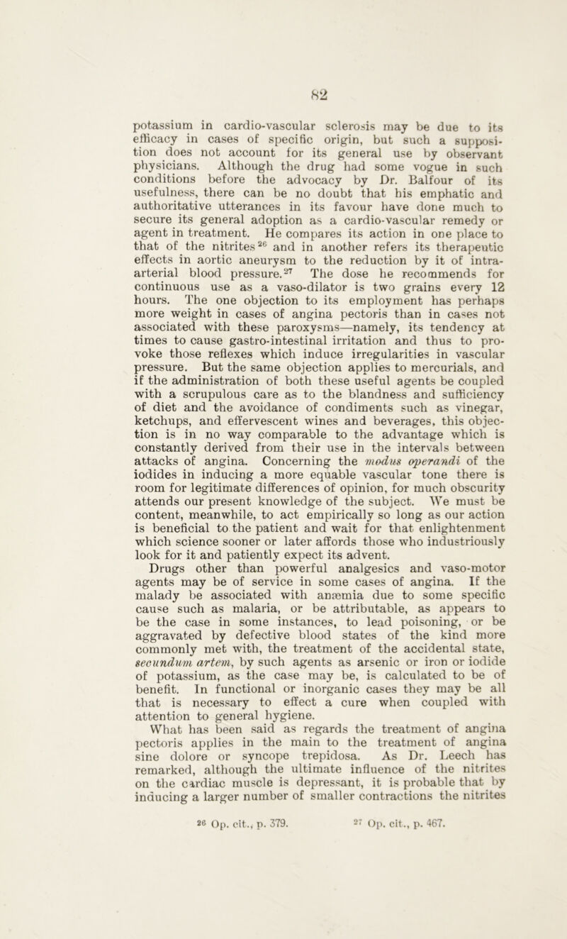 potassium in cardio-vascular sclerosis may be due to its efficacy in cases of specific origin, but such a supposi- tion does not account for its general use by observant physicians. Although the drug had some vogue in such conditions before the advocacy by Dr. Balfour of its usefulness, there can be no doubt that his emphatic and authoritative utterances in its favour have done much to secure its general adoption as a cardio-vascular remedy or agent in treatment. He compares its action in one place to that of the nitrites26 and in another refers its therapeutic effects in aortic aneurysm to the reduction by it of intra- arterial blood pressure.27 The dose he recommends for continuous use as a vaso-dilator is two grains every 12 hours. The one objection to its employment has perhaps more weight in cases of angina pectoris than in cases not associated with these paroxysms—namely, its tendency at times to cause gastro-intestinal irritation and thus to pro- voke those reflexes which induce irregularities in vascular pressure. But the same objection applies to mercurials, and if the administration of both these useful agents be coupled with a scrupulous care as to the blandness and sufficiency of diet and the avoidance of condiments such as vinegar, ketchups, and effervescent wines and beverages, this objec- tion is in no way comparable to the advantage which is constantly derived from their use in the intervals between attacks of angina. Concerning the modus operandi of the iodides in inducing a more equable vascular tone there is room for legitimate differences of opinion, for much obscurity attends our present knowledge of the subject. We must be content, meanwhile, to act empirically so long as our action is beneficial to the patient and wait for that enlightenment which science sooner or later affords those who industriously look for it and patiently expect its advent. Drugs other than powerful analgesics and vaso-motor agents may be of service in some cases of angina. If the malady be associated with anmmia due to some specific cause such as malaria, or be attributable, as appears to be the case in some instances, to lead poisoning, or be aggravated by defective blood states of the kind more commonly met with, the treatment of the accidental state, secundum artem, by such agents as arsenic or iron or iodide of potassium, as the case may be, is calculated to be of benefit. In functional or inorganic cases they may be all that is necessary to effect a cure when coupled with attention to general hygiene. What has been said as regards the treatment of angina pectoris applies in the main to the treatment of angina sine dolore or syncope trepidosa. As Dr. Leech has remarked, although the ultimate influence of the nitrites on the cardiac muscle is depressant, it is probable that by inducing a larger number of smaller contractions the nitrites