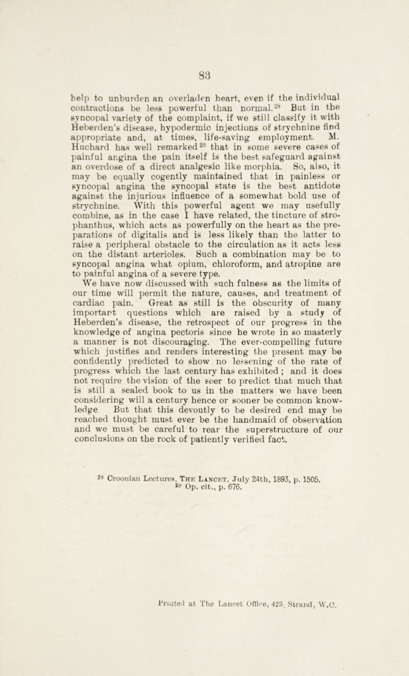 help to unburden an overladen heart, even if the individual contractions be less powerful than normal.-'1 But in the syncopal variety of the complaint, if we still classify it with Heberden’s disease, hypodermic injections of strychnine find appropriate and, at times, life-saving employment. M. Huchard has well remarked29 that in some severe cases of painful angina the pain itself is the best safeguard against an overdose of a direct analgesic like morphia. So, also, it may be equally cogently maintained that in painless or syncopal angina the syncopal state is the best antidote against the injurious influence of a somewhat bold use of strychnine. With this powerful agent we may usefully combine, as in the case I have related, the tincture of stro- phanthus, which acts as powerfully on the heart as the pre- parations of digitalis and is less likely than the latter to raise a peripheral obstacle to the circulation as it acts less on the distant arterioles. Such a combination may be to syncopal angina what opium, chloroform, and atropine are to painful angina of a severe type. We have now discussed with such fulness as the limits of our time will permit the nature, causes, and treatment of cardiac pain. Great as still is the obscurity of many important questions which are raised by a study of Heberden’s disease, the retrospect of our progress in the knowledge of angina pectoris since he wrote in so masterly a manner is not discouraging. The ever-compelling future which justifies and renders interesting the present may be confidently predicted to show no lessening of the rate of progress which the last century has exhibited ; and it does not require the vision of the seer to predict that much that is still a sealed book to us in the matters we have been considering will a century hence or sooner be common know- ledge But that this devoutly to be desired end may be reached thought must ever be the handmaid of observation and we must be careful to rear the superstructure of our conclusions on the rock of patiently verified fact. 21 Croonian Lectures. The Lancet. July 24th, 1893, p. 1505. 29 Op. cit., p. 676. Printed at The Lancet Office, 423, Strand, W.O.