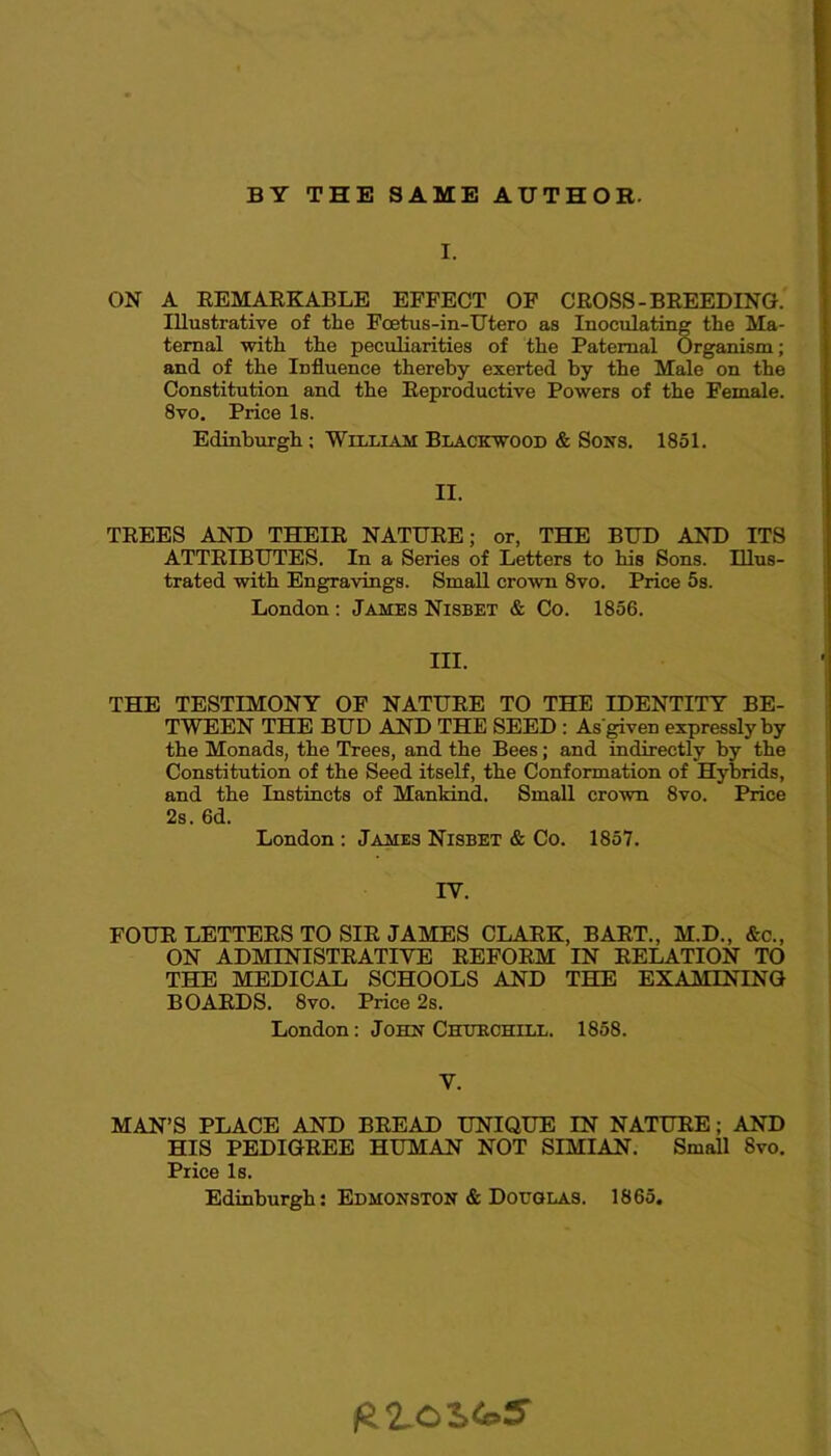 BY THE SAME AUTHOR. I. ON A REMARKABLE EFFECT OF CROSS-BREEDING. Illustrative of the Foetus-in-Utero as Inoculating the Ma- ternal with the peculiarities of the Paternal Organism; and of the Influence thereby exerted by the Male on the Constitution and the Reproductive Powers of the Female. 8vo. Price Is. Edinburgh : William Blackwood & Sons. 1851. II. TREES AND THEIR NATURE; or, THE BUD AND ITS ATTRIBUTES. In a Series of Letters to his Sons. Illus- trated with Engravings. Small crown 8vo. Price 5s. London: James Nisbet & Co. 1856. III. THE TESTIMONY OF NATURE TO THE IDENTITY BE- TWEEN THE BUD AND THE SEED : As'given expressly by the Monads, the Trees, and the Bees; and indirectly by the Constitution of the Seed itself, the Conformation of Hybrids, and the Instincts of Mankind. Small crown 8vo. Price 2s. 6d. London : James Nisbet & Co. 1857. IV. FOUR LETTERS TO SIR JAMES CLARK, BART., M.D., &c., ON ADMINISTRATIVE REFORM IN RELATION TO THE MEDICAL SCHOOLS AND THE EXAMINING BOARDS. 8vo. Price 2s. London: John Churchill. 1858. V. MAN’S PLACE AND BREAD UNIQUE IN NATURE; AND HIS PEDIGREE HUMAN NOT SIMIAN. Small 8vo. Price Is. Edinburgh: Edmonston & Douglas. 1865.