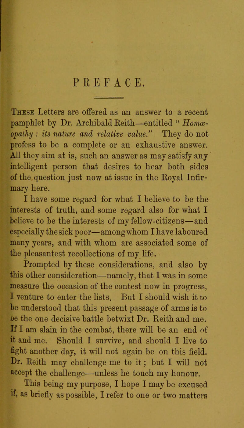 PREFACE. These Letters are offered as an answer to a recent pamphlet by Dr. Archibald Reith—entitled “ Homoe- opathy : its nature and relative value.” They do not profess to be a complete or an exhaustive answer. All they aim at is, such an answer as may satisfy any intelligent person that desires to hear both sides of the question just now at issue in the Royal Infir- mary here. I have some regard for what I believe to be the interests of truth, and some regard also for what I believe to be the interests of my fellow-citizens—and especially the sick poor—among whom I have laboured many years, and with whom are associated some of the pleasantest recollections of my life. Prompted by these considerations, and also by this other consideration—namely, that I was in some measure the occasion of the contest now in progress, I venture to enter the lists. But I should wish it to be understood that this present passage of arms is to oe the one decisive battle betwixt Dr. Reith and me. If I am slain in the combat, there will be an end of it and me. Should I survive, and should I live to fight another day, it will not again be on this field. Dr. Reith may challenge me to it; but I will not accept the challenge—unless he touch my honour. This being my purpose, I hope I may be excused