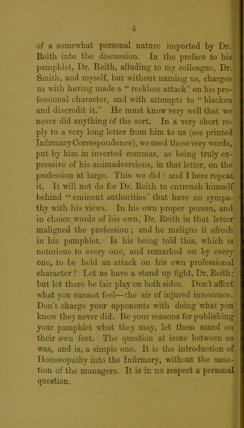 of a somewhat personal nature imported by Dr. Reith into the discussion. In the preface to his pamphlet, Dr. Reith, alluding to my colleague, Dr. Smith, and myself, but without naming us, charges us with having made a “ reckless attack” on his pro- fessional character, and with attempts to “ blacken and discredit it.” He must know very well that we never did anything of the sort. In a very short re- ply to a very long letter from him to us (see printed Infirmary Correspondence), we used those very words, put by him in inverted commas, as being truly ex- pressive of his animadversions, in that letter, on the profession at large. This we did : and I here repeat it. It will not do for Dr. Reith to entrench himself behind “eminent authorities” that have no sympa- thy with his views. In his own proper person, and in choice words of his own, Dr. Reith in that letter maligned the profession; and he maligns it afresh in his pamphlet. Is his being told this, which is ■ notorious to every one, and remarked on by every one, to be held an attack on his own professional character ? Let us have a stand up fight, Dr. Reith; but let there be fair play on both sides. Don't affect what you cannot feel—the air of injured innocence. Don’t charge your opponents with doing what you know they never did. Be your reasons for publishing your pamphlet what they may, let them stand on their own feet. The question at issue between us was, and is, a simple one. It is the introduction of Homoeopathy into the Infirmary, without the sanc- tion of the managers. It is in no respect a personal question.