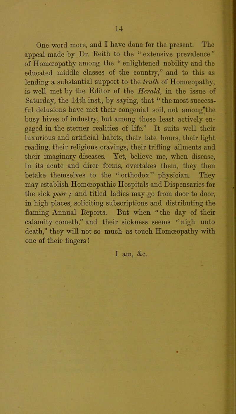 One word more, and I have done for the present. The appeal made by Dr. Reith to the “ extensive prevalence ” of Homoeopathy among the “ enlightened nobility and the educated middle classes of the country,” and to this as lending a substantial support to the truth of Homoeopathy, is well met by the Editor of the Herald, in the issue of Saturday, the 14th inst., by saying, that “ the most success- ful delusions have met their congenial soil, not among’the busy hives of industry, but among those least actively en- gaged in the sterner realities of life.” It suits well their luxurious and artificial habits, their late hours, their light reading, their religious cravings, their trifling ailments and their imaginary diseases. Yet, believe me, when disease, in its acute and direr forms, overtakes them, they then betake themselves to the “ orthodox” physician. They may establish Homoeopathic Hospitals and Dispensaries for the sick iwor ; and titled ladies may go from door to door, in high places, soliciting subscriptions and distributing the flaming Annual Reports. But when “the day of their calamity cometh,” and their sickness seems “ nigh unto death,” they will not so much as touch Homoeopathy with one of their fingers ! I am, &c.
