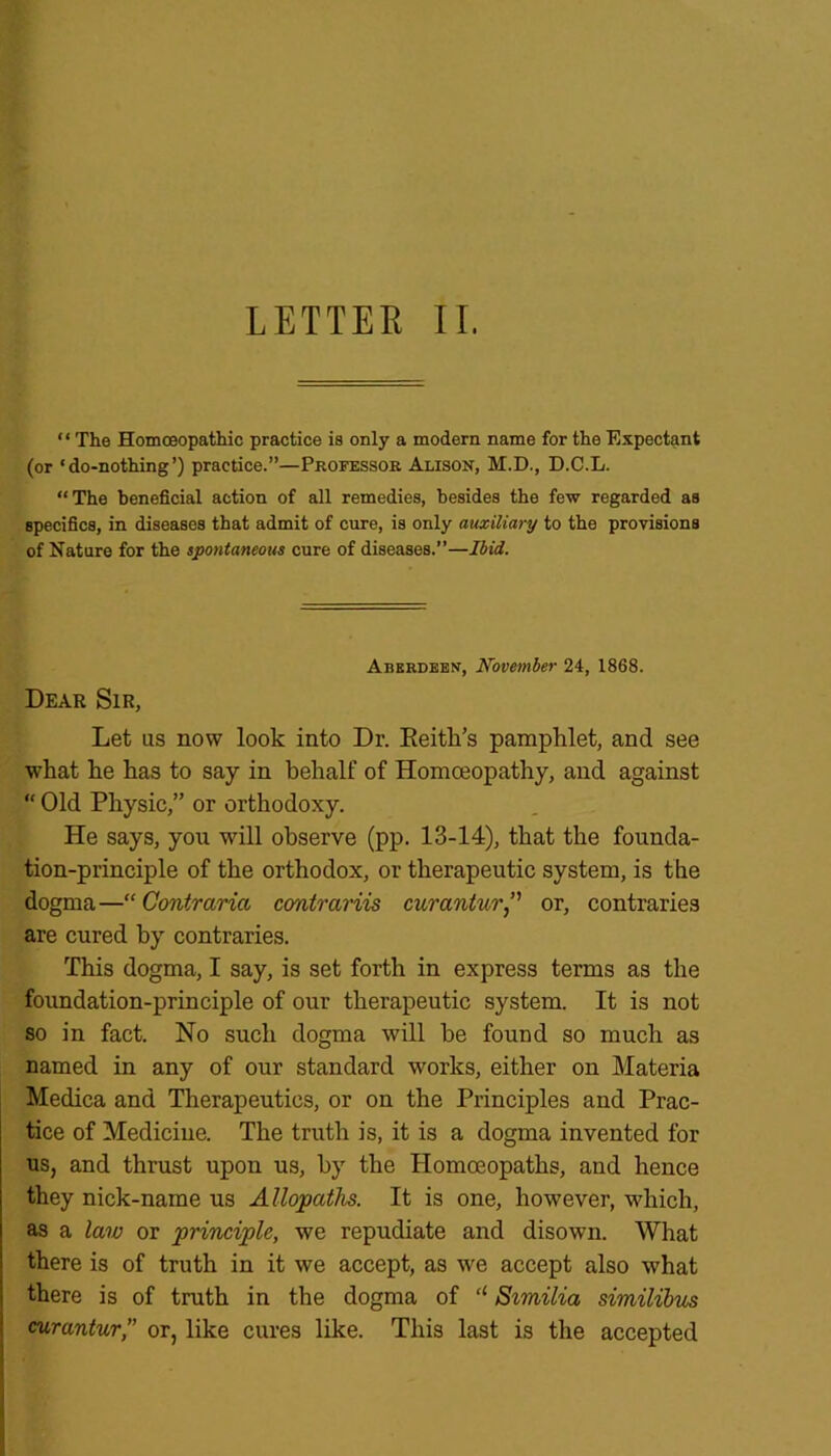 “ The Homoeopathic practice is only a modern name for the Expectant (or ‘do-nothing’) practice.”—Professor Alison, M.D., D.C.L. “The beneficial action of all remedies, besides the few regarded as specifics, in diseases that admit of cure, is only auxiliary to the provisions of Nature for the spontaneous cure of diseases.”—Ibid. Aberdeen, November 24, 1868. Dear Sir, Let us now look into Dr. Reitli’s pamphlet, and see what he has to say in behalf of Homoeopathy, and against “ Old Physic,” or orthodoxy. He says, you will observe (pp. 13-14), that the founda- tion-principle of the orthodox, or therapeutic system, is the dogma—“ Contrarici contrariis curantur,” or, contraries are cured by contraries. This dogma, I say, is set forth in express terms as the foundation-principle of our therapeutic system. It is not so in fact. No such dogma will he found so much as named in any of our standard works, either on Materia Medica and Therapeutics, or on the Principles and Prac- tice of Medicine. The truth is, it is a dogma invented for us, and thrust upon us, by the Homoeopaths, and hence they nick-name us Allopaths. It is one, however, which, as a law or principle, we repudiate and disown. What there is of truth in it we accept, as we accept also what there is of truth in the dogma of “ Similia similibus curantur,” or, like cures like. This last is the accepted